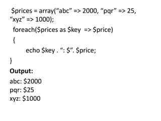$prices = array(“abc” => 2000, “pqr” => 25,
“xyz” => 1000);
foreach($prices as $key => $price)
{
echo $key . “: $”. $price;
}
Output:
abc: $2000
pqr: $25
xyz: $1000
 