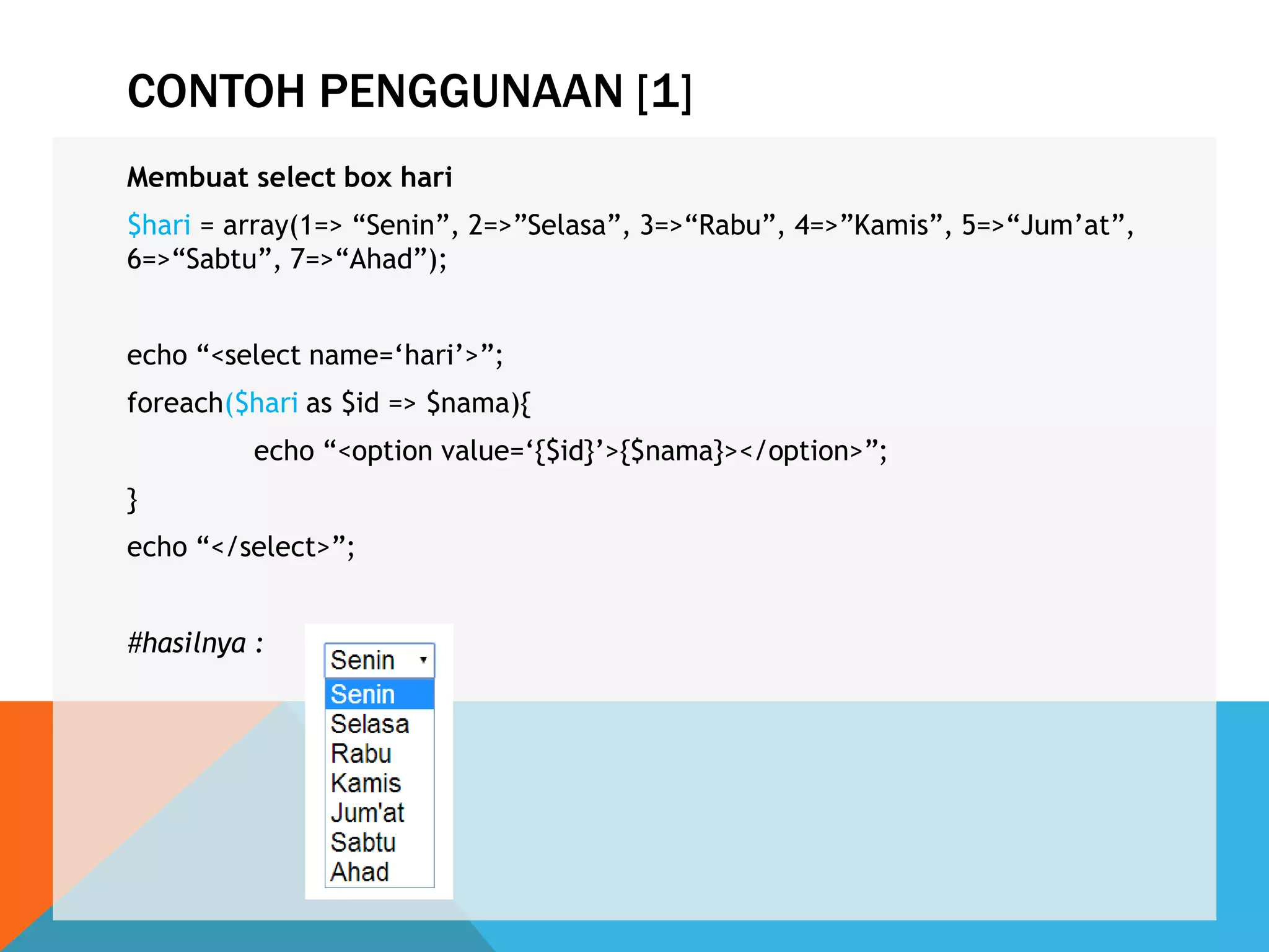 CONTOH PENGGUNAAN [1]
Membuat select box hari
$hari = array(1=> “Senin”, 2=>”Selasa”, 3=>“Rabu”, 4=>”Kamis”, 5=>“Jum‟at”,
6=>“Sabtu”, 7=>“Ahad”);
echo “<select name=„hari‟>”;
foreach($hari as $id => $nama){
echo “<option value=„{$id}‟>{$nama}></option>”;
}
echo “</select>”;
#hasilnya :
 