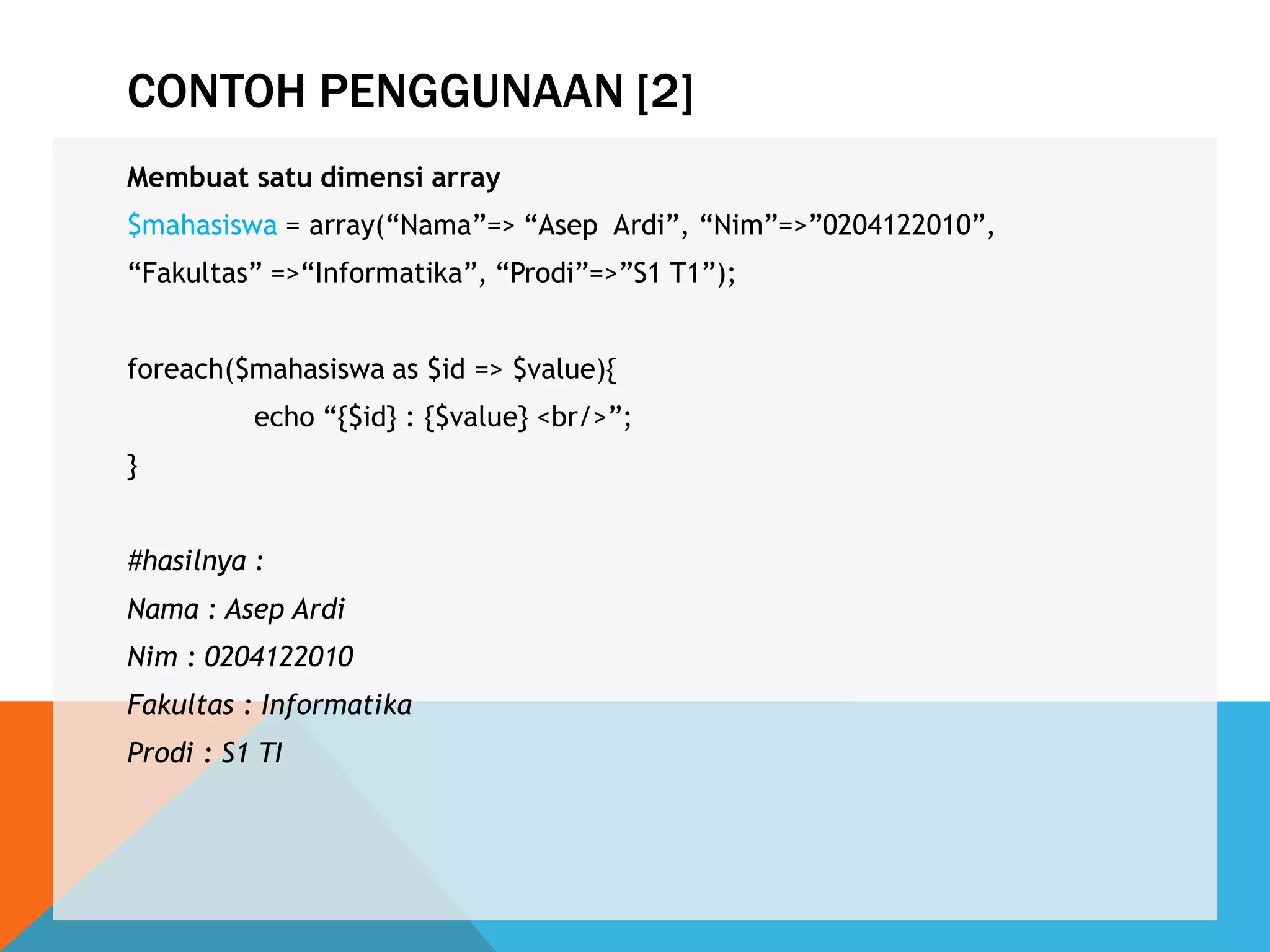 CONTOH PENGGUNAAN [2]
Membuat satu dimensi array
$mahasiswa = array(“Nama”=> “Asep Ardi”, “Nim”=>”0204122010”,
“Fakultas” =>“Informatika”, “Prodi”=>”S1 T1”);
foreach($mahasiswa as $id => $value){
echo “{$id} : {$value} <br/>”;
}
#hasilnya :
Nama : Asep Ardi
Nim : 0204122010
Fakultas : Informatika
Prodi : S1 TI
 