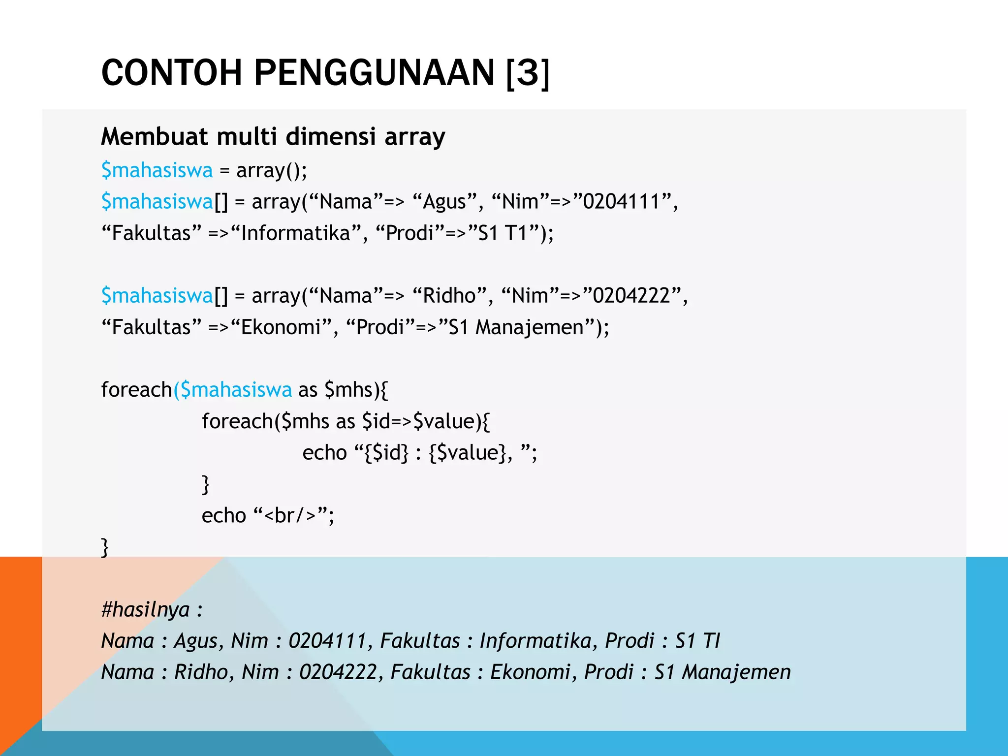 CONTOH PENGGUNAAN [3]
Membuat multi dimensi array
$mahasiswa = array();
$mahasiswa[] = array(“Nama”=> “Agus”, “Nim”=>”0204111”,
“Fakultas” =>“Informatika”, “Prodi”=>”S1 T1”);
$mahasiswa[] = array(“Nama”=> “Ridho”, “Nim”=>”0204222”,
“Fakultas” =>“Ekonomi”, “Prodi”=>”S1 Manajemen”);
foreach($mahasiswa as $mhs){
foreach($mhs as $id=>$value){
echo “{$id} : {$value}, ”;
}
echo “<br/>”;
}
#hasilnya :
Nama : Agus, Nim : 0204111, Fakultas : Informatika, Prodi : S1 TI
Nama : Ridho, Nim : 0204222, Fakultas : Ekonomi, Prodi : S1 Manajemen
 