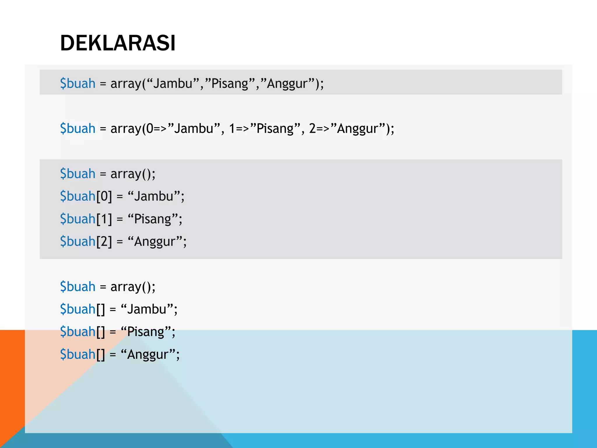 DEKLARASI
$buah = array(“Jambu”,”Pisang”,”Anggur”);
$buah = array(0=>”Jambu”, 1=>”Pisang”, 2=>”Anggur”);
$buah = array();
$buah[0] = “Jambu”;
$buah[1] = “Pisang”;
$buah[2] = “Anggur”;
$buah = array();
$buah[] = “Jambu”;
$buah[] = “Pisang”;
$buah[] = “Anggur”;
 