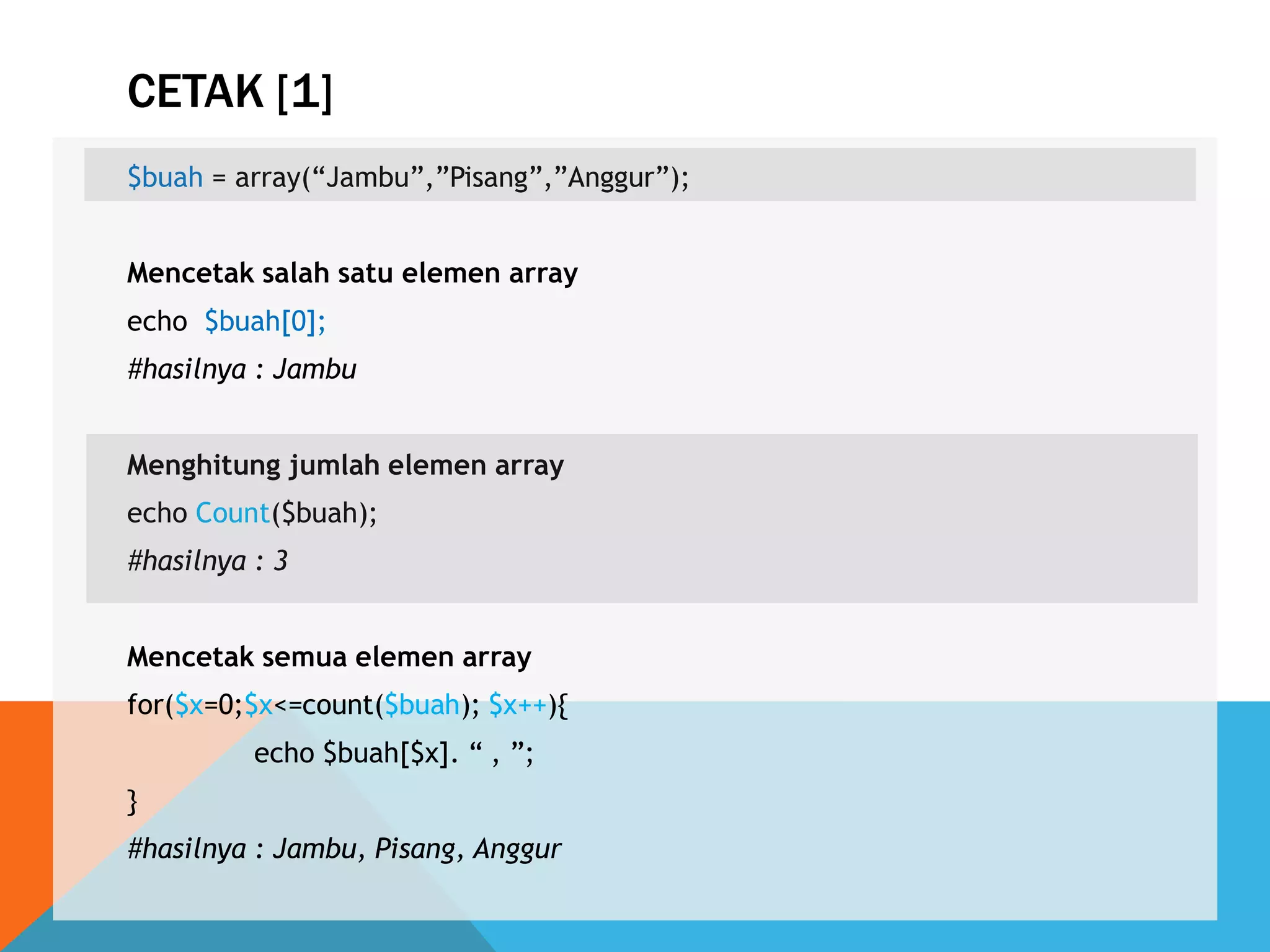 CETAK [1]
$buah = array(“Jambu”,”Pisang”,”Anggur”);
Mencetak salah satu elemen array
echo $buah[0];
#hasilnya : Jambu
Menghitung jumlah elemen array
echo Count($buah);
#hasilnya : 3
Mencetak semua elemen array
for($x=0;$x<=count($buah); $x++){
echo $buah[$x]. “ , ”;
}
#hasilnya : Jambu, Pisang, Anggur
 