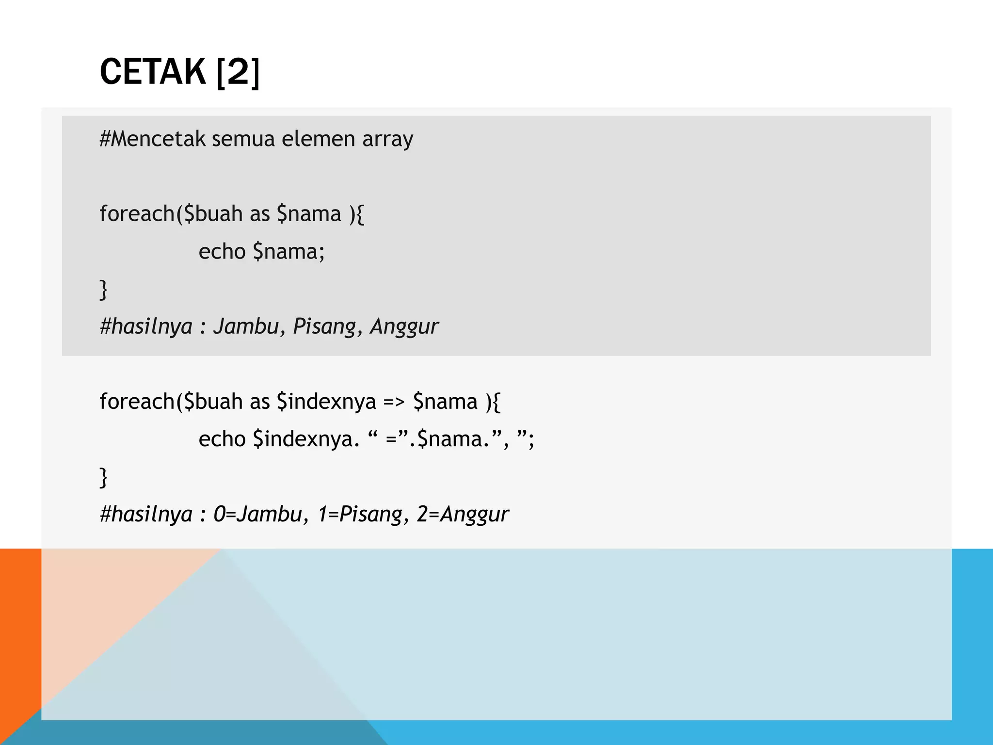 CETAK [2]
#Mencetak semua elemen array
foreach($buah as $nama ){
echo $nama;
}
#hasilnya : Jambu, Pisang, Anggur
foreach($buah as $indexnya => $nama ){
echo $indexnya. “ =”.$nama.”, ”;
}
#hasilnya : 0=Jambu, 1=Pisang, 2=Anggur
 