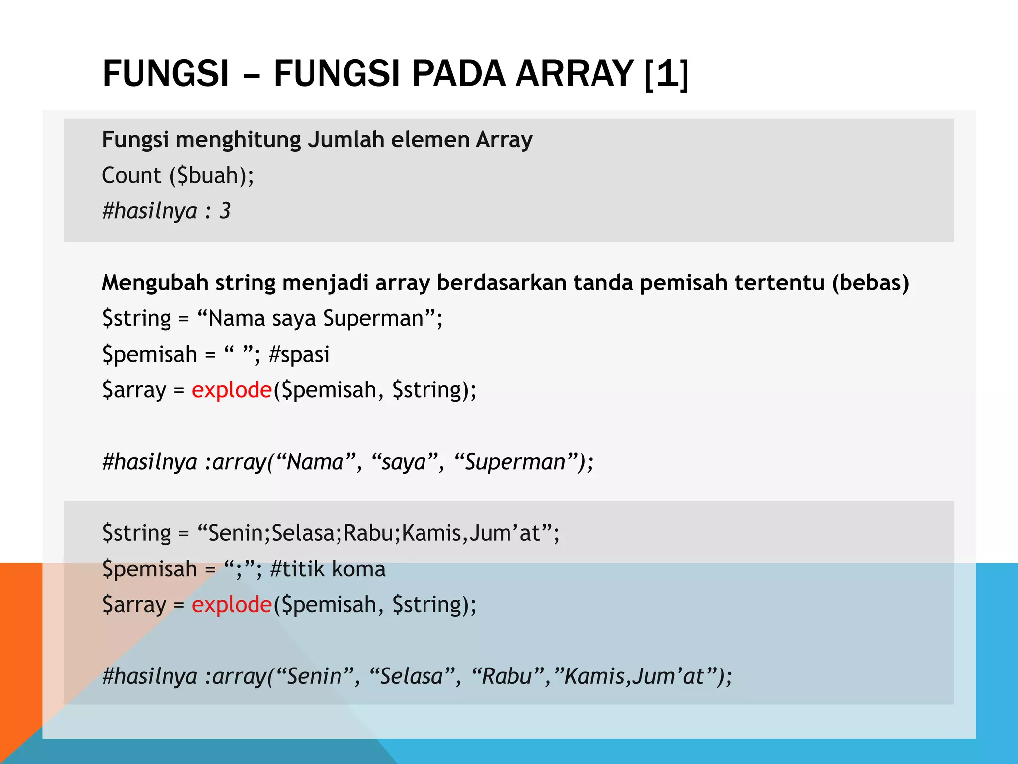 FUNGSI – FUNGSI PADA ARRAY [1]
Fungsi menghitung Jumlah elemen Array
Count ($buah);
#hasilnya : 3
Mengubah string menjadi array berdasarkan tanda pemisah tertentu (bebas)
$string = “Nama saya Superman”;
$pemisah = “ ”; #spasi
$array = explode($pemisah, $string);
#hasilnya :array(“Nama”, “saya”, “Superman”);
$string = “Senin;Selasa;Rabu;Kamis,Jum‟at”;
$pemisah = “;”; #titik koma
$array = explode($pemisah, $string);
#hasilnya :array(“Senin”, “Selasa”, “Rabu”,”Kamis,Jum’at”);
 
