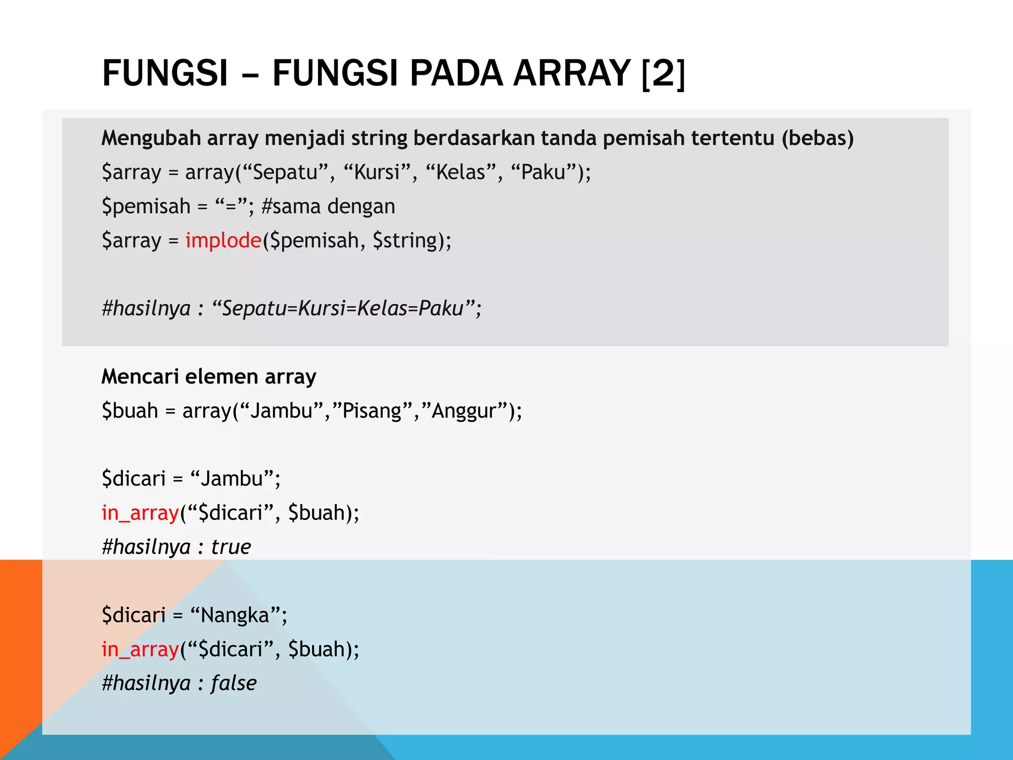 FUNGSI – FUNGSI PADA ARRAY [2]
Mengubah array menjadi string berdasarkan tanda pemisah tertentu (bebas)
$array = array(“Sepatu”, “Kursi”, “Kelas”, “Paku”);
$pemisah = “=”; #sama dengan
$array = implode($pemisah, $string);
#hasilnya : “Sepatu=Kursi=Kelas=Paku”;
Mencari elemen array
$buah = array(“Jambu”,”Pisang”,”Anggur”);
$dicari = “Jambu”;
in_array(“$dicari”, $buah);
#hasilnya : true
$dicari = “Nangka”;
in_array(“$dicari”, $buah);
#hasilnya : false
 