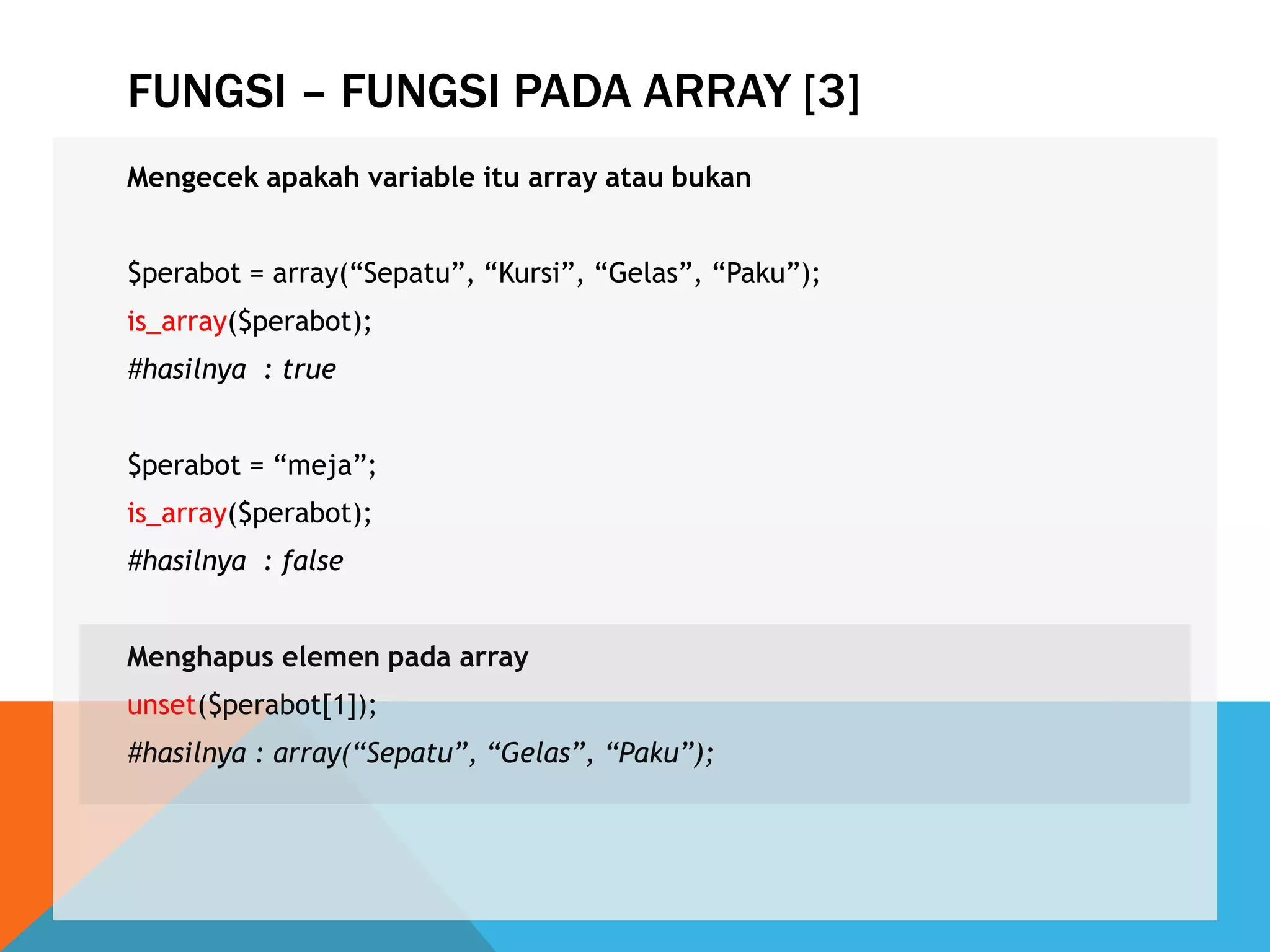 FUNGSI – FUNGSI PADA ARRAY [3]
Mengecek apakah variable itu array atau bukan
$perabot = array(“Sepatu”, “Kursi”, “Gelas”, “Paku”);
is_array($perabot);
#hasilnya : true
$perabot = “meja”;
is_array($perabot);
#hasilnya : false
Menghapus elemen pada array
unset($perabot[1]);
#hasilnya : array(“Sepatu”, “Gelas”, “Paku”);
 