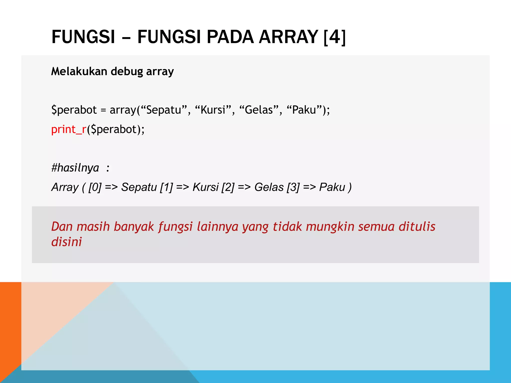 FUNGSI – FUNGSI PADA ARRAY [4]
Melakukan debug array
$perabot = array(“Sepatu”, “Kursi”, “Gelas”, “Paku”);
print_r($perabot);
#hasilnya :
Array ( [0] => Sepatu [1] => Kursi [2] => Gelas [3] => Paku )
Dan masih banyak fungsi lainnya yang tidak mungkin semua ditulis
disini
 