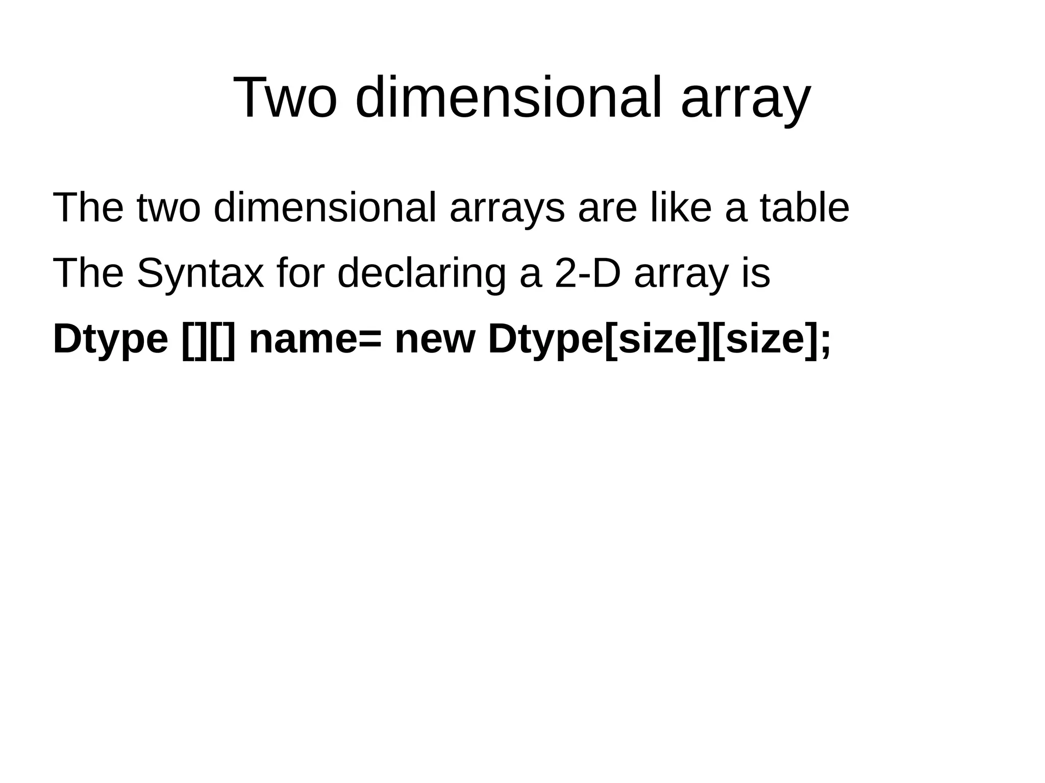 Two dimensional array
The two dimensional arrays are like a table
The Syntax for declaring a 2-D array is
Dtype [][] name= new Dtype[size][size];
 