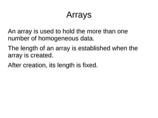 Arrays
An array is used to hold the more than one
number of homogeneous data.
The length of an array is established when the
array is created.
After creation, its length is fixed.
 