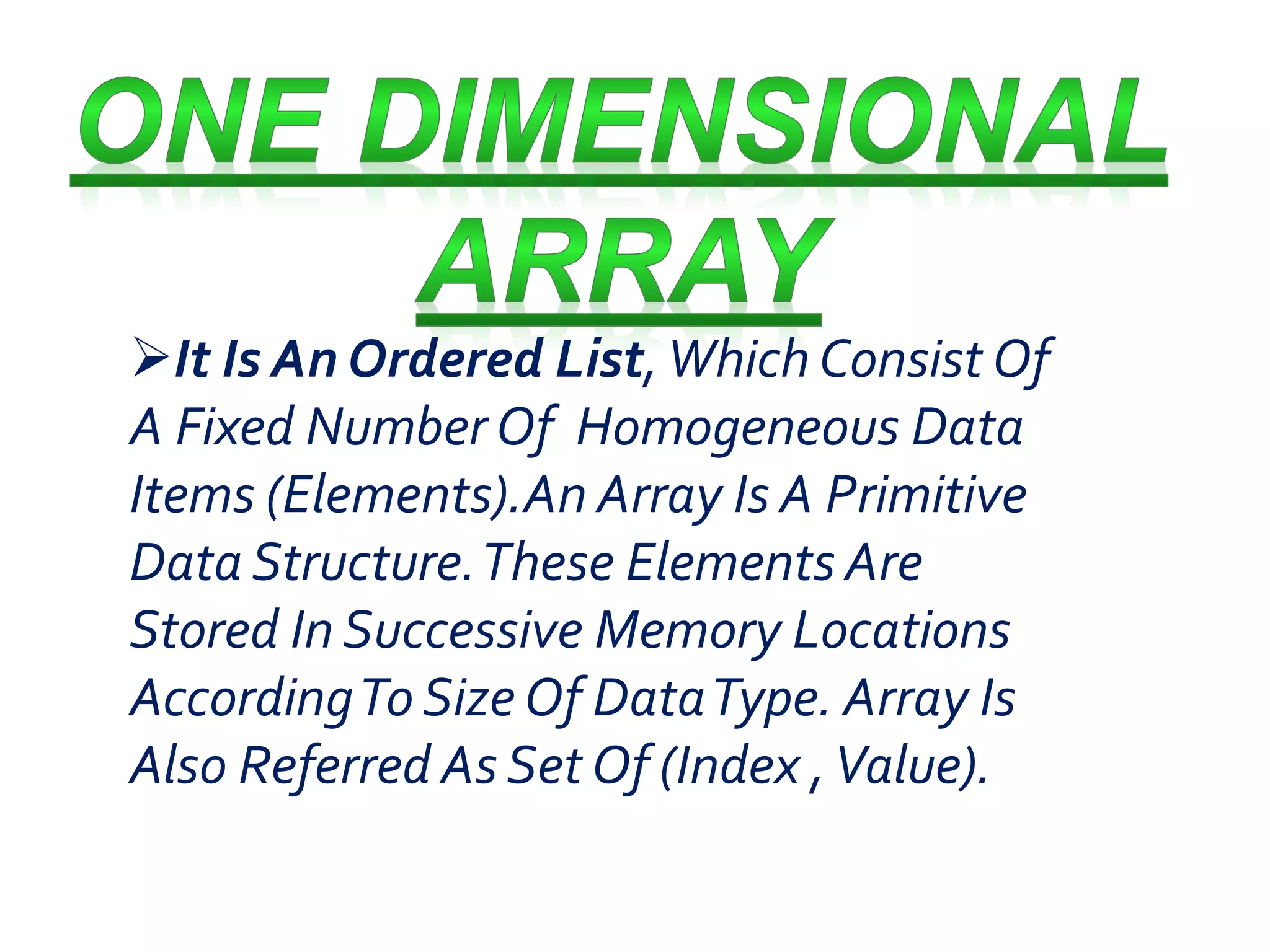 It Is An Ordered List, Which Consist Of 
A Fixed Number Of Homogeneous Data 
Items (Elements).An Array Is A Primitive 
Data Structure. These Elements Are 
Stored In Successive Memory Locations 
According To Size Of Data Type. Array Is 
Also Referred As Set Of (Index , Value). 
 