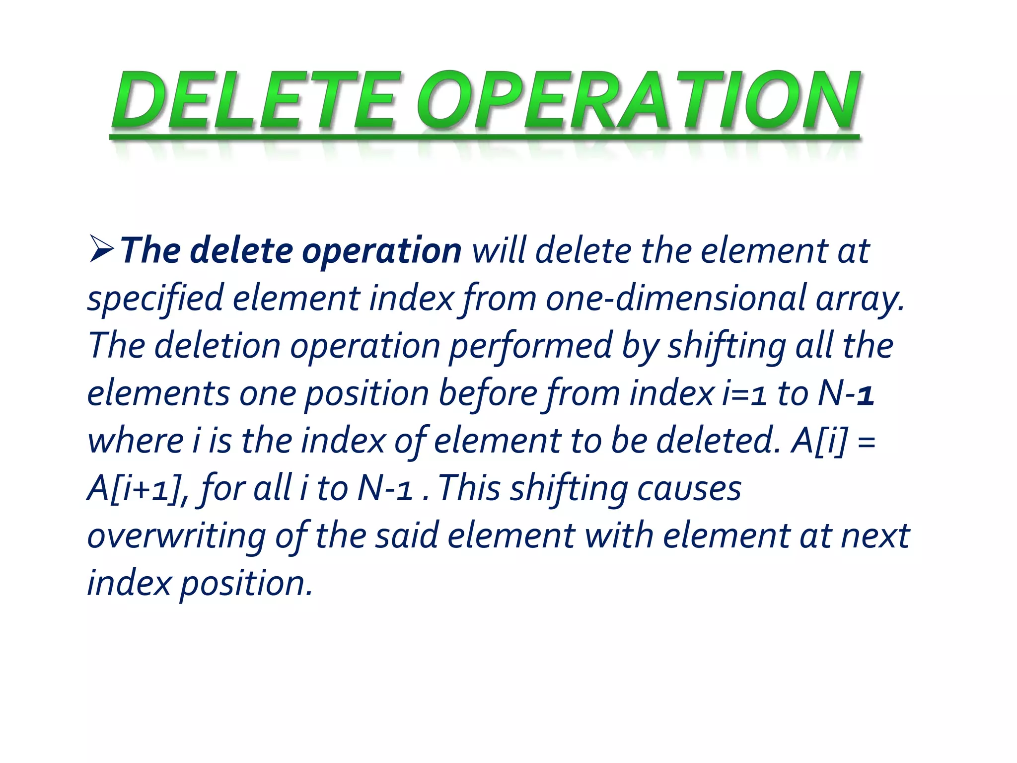 The delete operation will delete the element at 
specified element index from one-dimensional array. 
The deletion operation performed by shifting all the 
elements one position before from index i=1 to N-1 
where i is the index of element to be deleted. A[i] = 
A[i+1], for all i to N-1 . This shifting causes 
overwriting of the said element with element at next 
index position. 
 