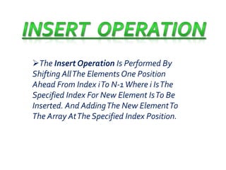 The Insert Operation Is Performed By 
Shifting All The Elements One Position 
Ahead From Index iTo N-1 Where i Is The 
Specified Index For New Element Is To Be 
Inserted. And Adding The New Element To 
The Array At The Specified Index Position. 
 