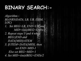 BINARY SEARCH:- 
Algorithm:- 
BIANRY(DATA, LB, UB, ITEM, 
LOC) 
1. Set BEG=LB, END=UB and 
MID=(int)(BEG+END)/2 
2. Repeat steps 3 and 4 while 
BEG≤END and 
DATA[MID]≠ITEM 
3. If ITEM<DATA[MID], then 
set END=MID-1 
Else set BEG=MID+1 
4. Set MID=(int)(BEG+END)/2 
 