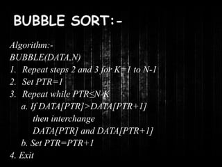 BUBBLE SORT:- 
Algorithm:- 
BUBBLE(DATA,N) 
1. Repeat steps 2 and 3 for K=1 to N-1 
2. Set PTR=1 
3. Repeat while PTR≤N-K 
a. If DATA[PTR]>DATA[PTR+1] 
then interchange 
DATA[PTR] and DATA[PTR+1] 
b. Set PTR=PTR+1 
4. Exit 
 