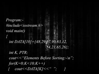 Program:- 
#include<iostream.h> 
void main() 
{ 
int DATA[10]={48,29,57,90,83,12, 
54,21,65,26}; 
int K, PTR; 
cout<<“Elements Before Sorting:-n”; 
for(K=0;K<10;K++) 
{ cout<<DATA[K]<<“ ”; } 
 