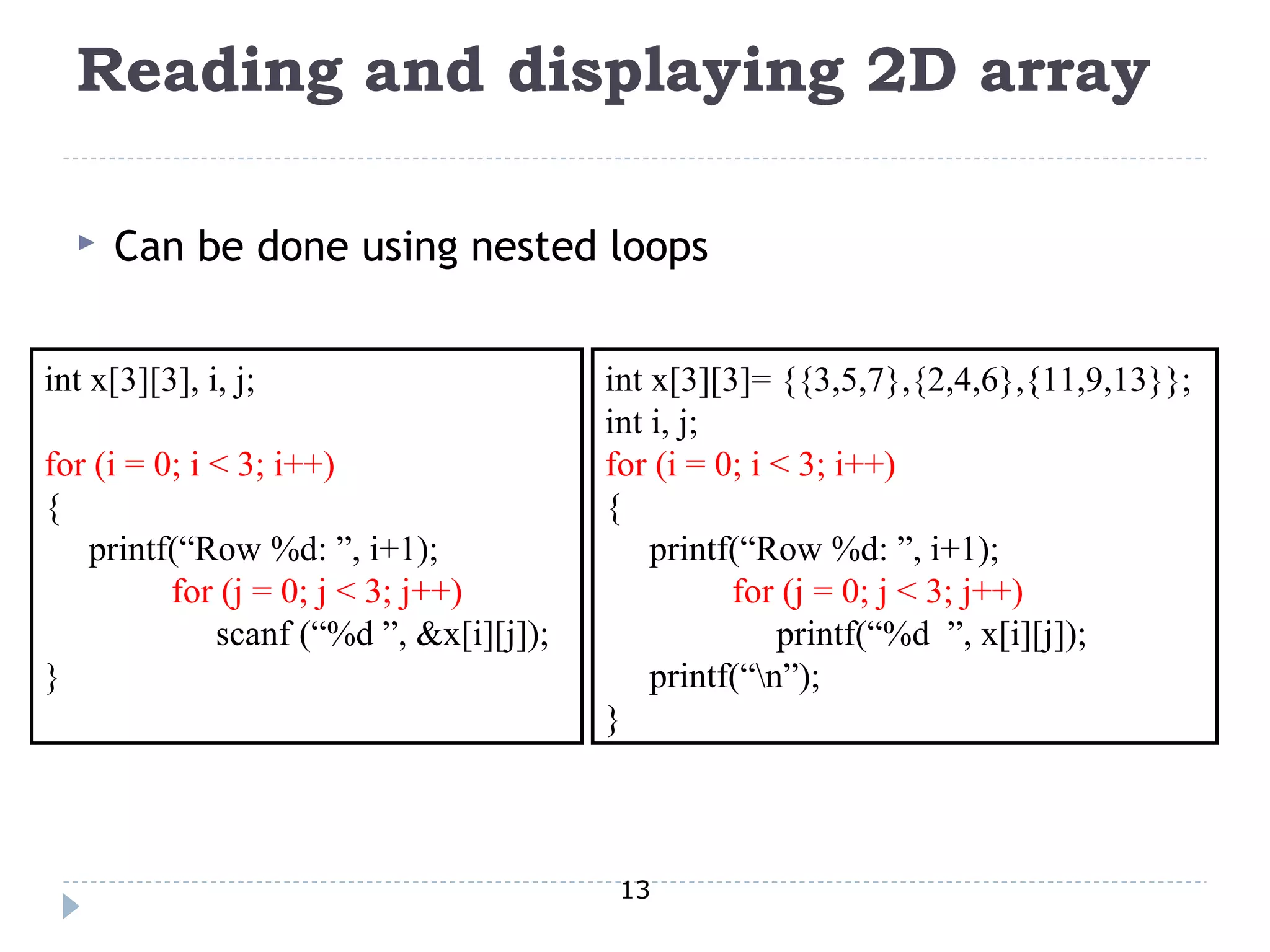 13
Reading and displaying 2D array
 Can be done using nested loops
int x[3][3], i, j;
for (i = 0; i < 3; i++)
{
printf(“Row %d: ”, i+1);
for (j = 0; j < 3; j++)
scanf (“%d ”, &x[i][j]);
}
int x[3][3]= {{3,5,7},{2,4,6},{11,9,13}};
int i, j;
for (i = 0; i < 3; i++)
{
printf(“Row %d: ”, i+1);
for (j = 0; j < 3; j++)
printf(“%d ”, x[i][j]);
printf(“n”);
}
 