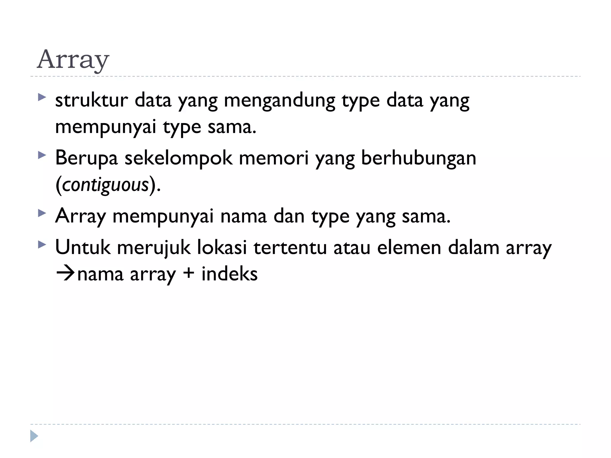 Array
 struktur data yang mengandung type data yang
mempunyai type sama.
 Berupa sekelompok memori yang berhubungan
(contiguous).
 Array mempunyai nama dan type yang sama.
 Untuk merujuk lokasi tertentu atau elemen dalam array
nama array + indeks
 