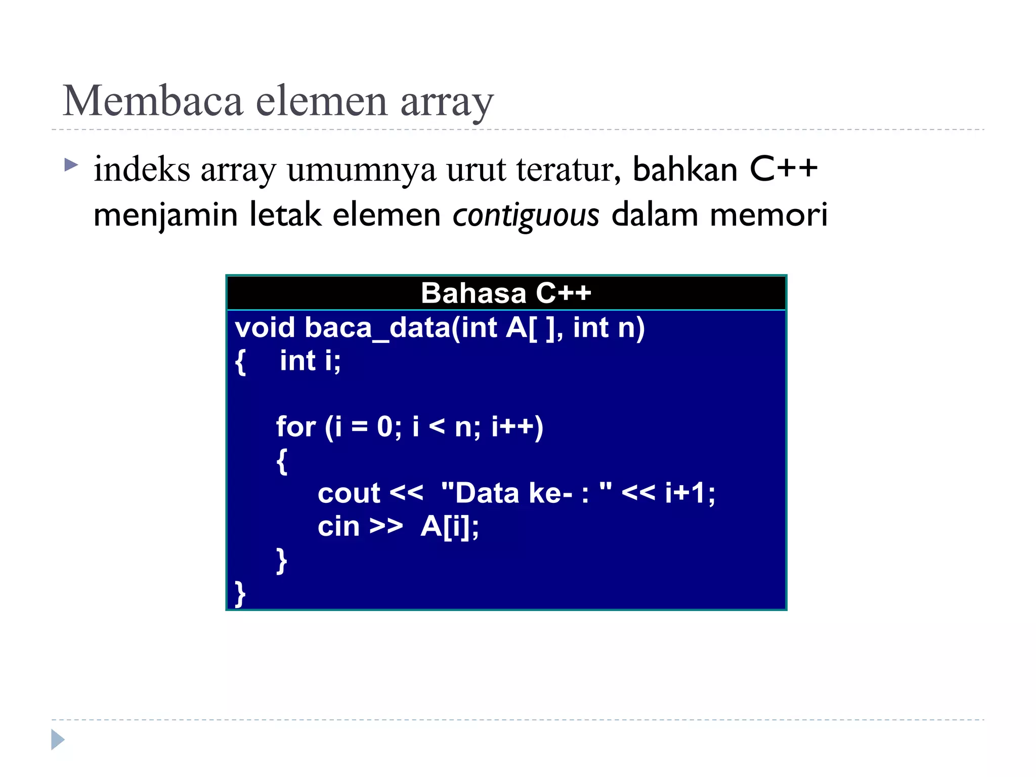 Membaca elemen array
 indeks array umumnya urut teratur, bahkan C++
menjamin letak elemen contiguous dalam memori
Bahasa C++
void baca_data(int A[ ], int n)
{ int i;
for (i = 0; i < n; i++)
{
cout << "Data ke- : " << i+1;
cin >> A[i];
}
}
 