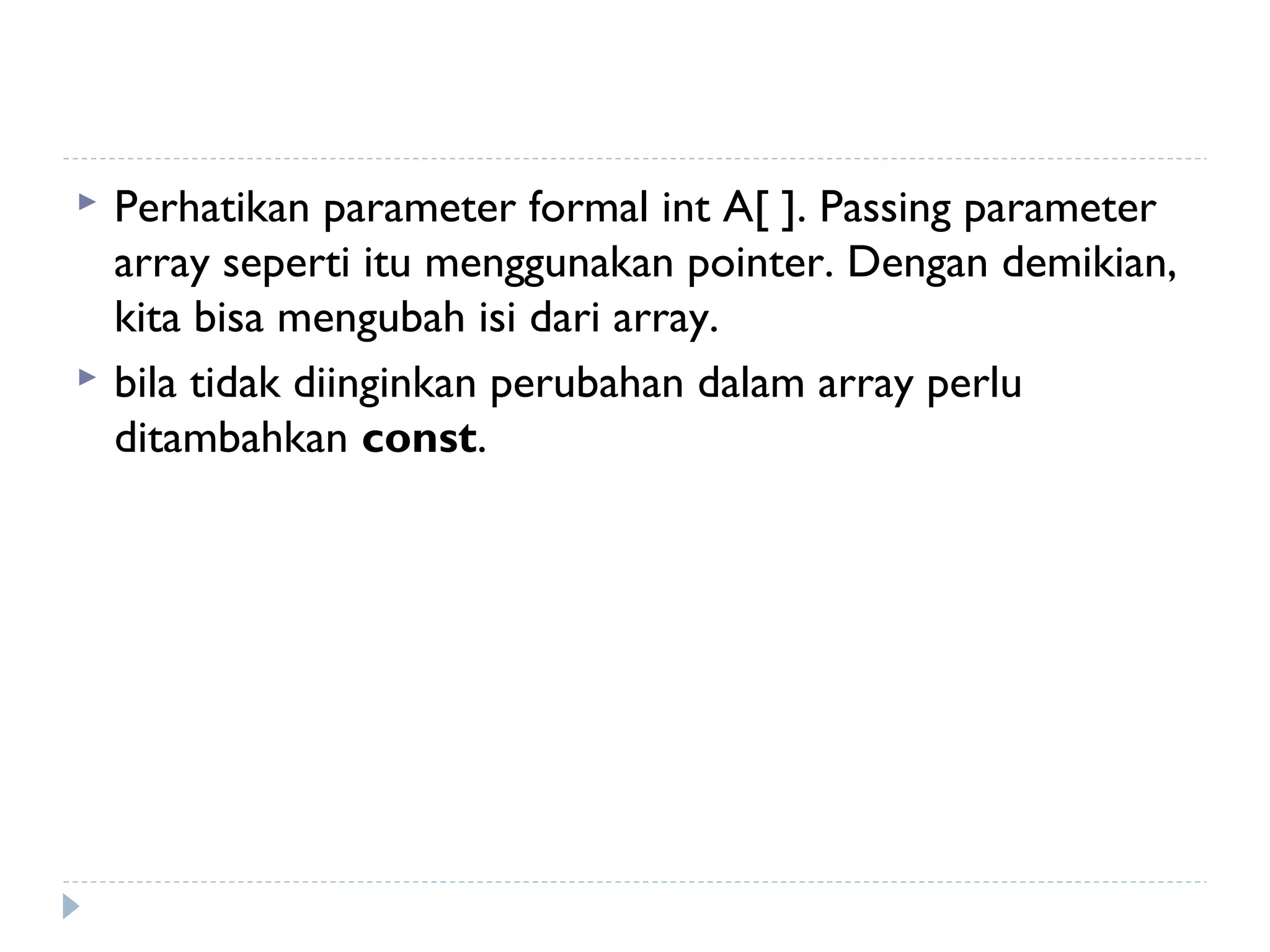  Perhatikan parameter formal int A[ ]. Passing parameter
array seperti itu menggunakan pointer. Dengan demikian,
kita bisa mengubah isi dari array.
 bila tidak diinginkan perubahan dalam array perlu
ditambahkan const.
 