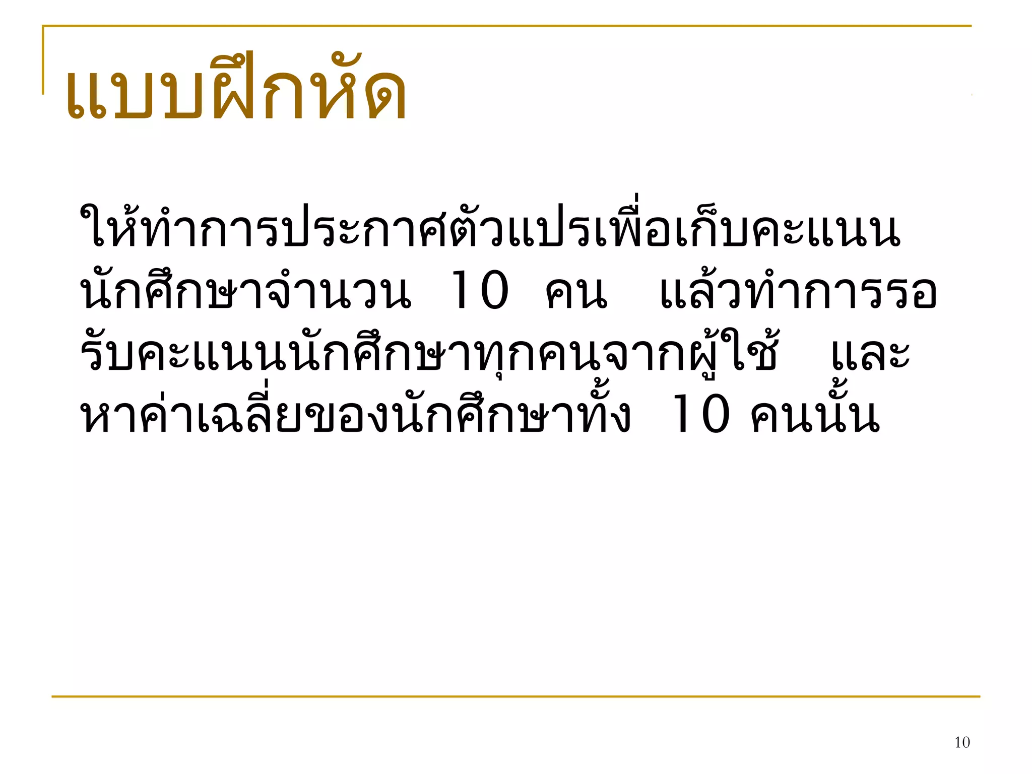 10
แบบฝึกหัด
ให้ทำาการประกาศตัวแปรเพื่อเก็บคะแนน
นักศึกษาจำานวน 10 คน แล้วทำาการรอ
รับคะแนนนักศึกษาทุกคนจากผู้ใช้ และ
หาค่าเฉลี่ยของนักศึกษาทั้ง 10 คนนั้น
 