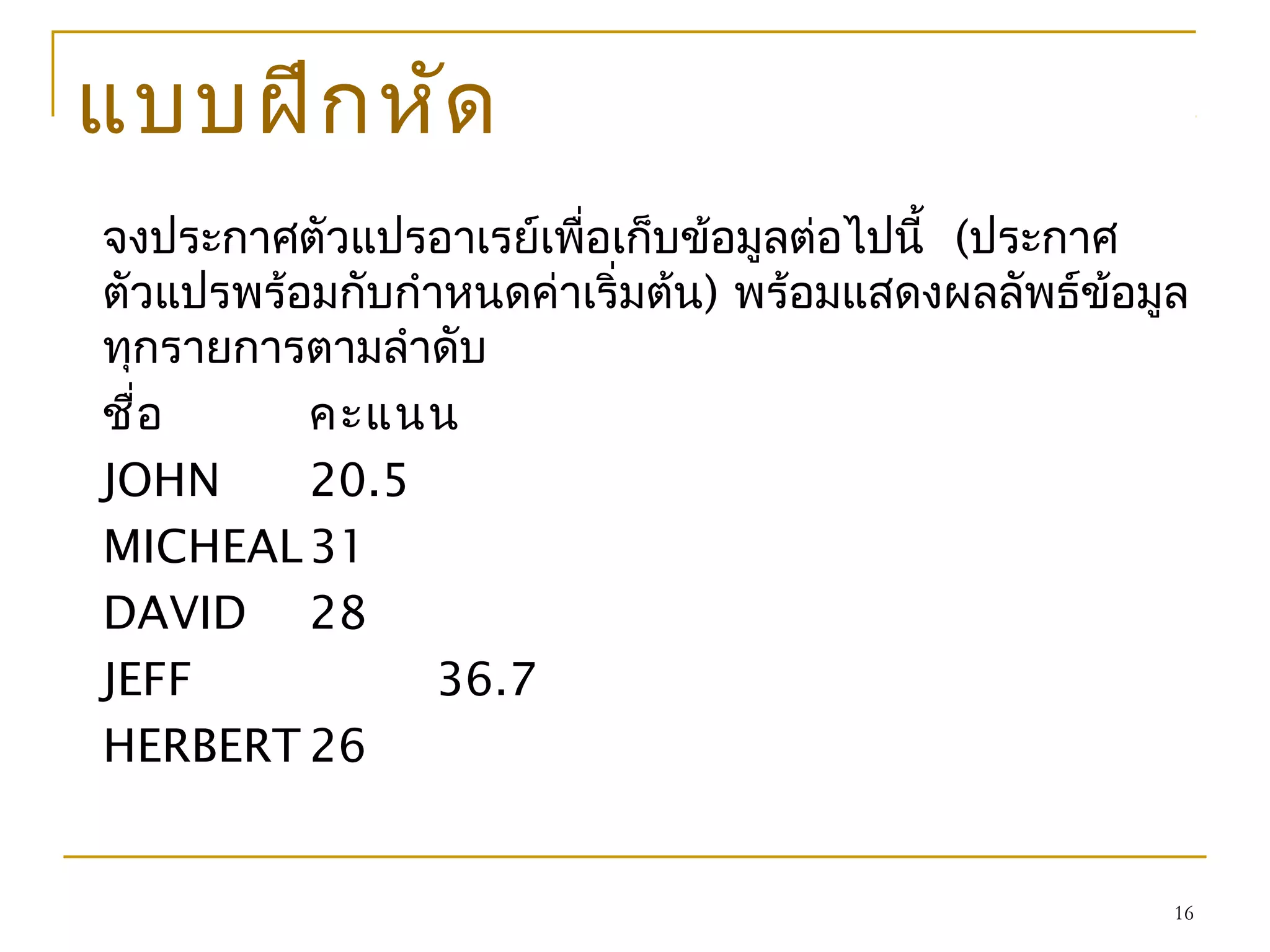 16
แบบฝึกหัด
จงประกาศตัวแปรอาเรย์เพื่อเก็บข้อมูลต่อไปนี้ (ประกาศ
ตัวแปรพร้อมกับกำาหนดค่าเริ่มต้น) พร้อมแสดงผลลัพธ์ข้อมูล
ทุกรายการตามลำาดับ
ชื่อ คะแนน
JOHN 20.5
MICHEAL31
DAVID 28
JEFF 36.7
HERBERT 26
 
