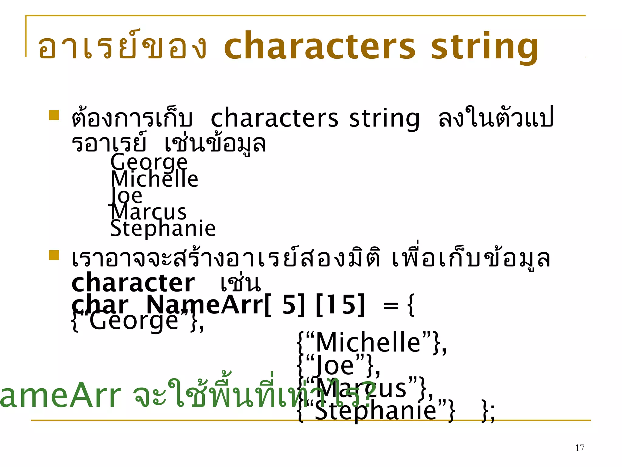 17
อาเรย์ของ characters string
 ต้องการเก็บ characters string ลงในตัวแป
รอาเรย์ เช่นข้อมูล
George
Michelle
Joe
Marcus
Stephanie
 เราอาจจะสร้างอาเรย์สองมิติ เพื่อเก็บข้อมูล
character เช่น
char NameArr[ 5] [15] = {
{“George”},
{“Michelle”},
{“Joe”},
{“Marcus”},
{“Stephanie”} };ameArr จะใช้พื้นที่เท่าไร?
 