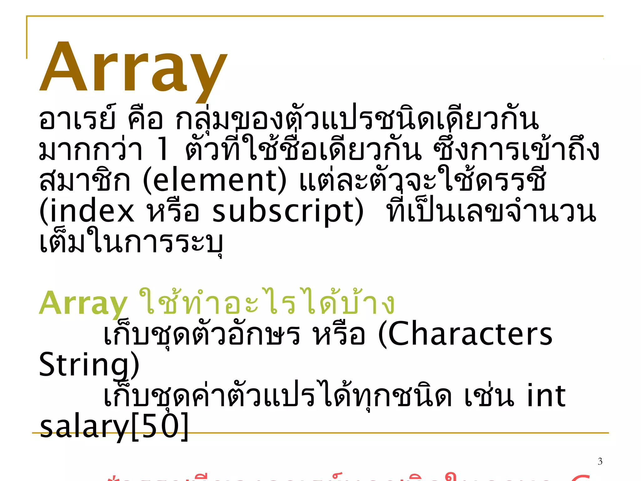 3
Array
อาเรย์ คือ กลุ่มของตัวแปรชนิดเดียวกัน
มากกว่า 1 ตัวที่ใช้ชื่อเดียวกัน ซึ่งการเข้าถึง
สมาชิก (element) แต่ละตัวจะใช้ดรรชี
(index หรือ subscript) ที่เป็นเลขจำานวน
เต็มในการระบุ
Array ใช้ทำาอะไรได้บ้าง
เก็บชุดตัวอักษร หรือ (Characters
String)
เก็บชุดค่าตัวแปรได้ทุกชนิด เช่น int
salary[50]
 