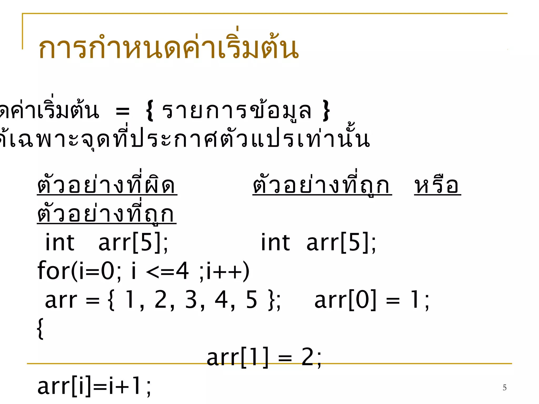 5
การกำาหนดค่าเริ่มต้น
ดค่าเริ่มต้น = { รายการข้อมูล }
ด้เฉพาะจุดที่ประกาศตัวแปรเท่านั้น
ตัวอย่างที่ผิด ตัวอย่างที่ถูก หรือ
ตัวอย่างที่ถูก
int arr[5]; int arr[5];
for(i=0; i <=4 ;i++)
arr = { 1, 2, 3, 4, 5 }; arr[0] = 1;
{
arr[1] = 2;
arr[i]=i+1;
 