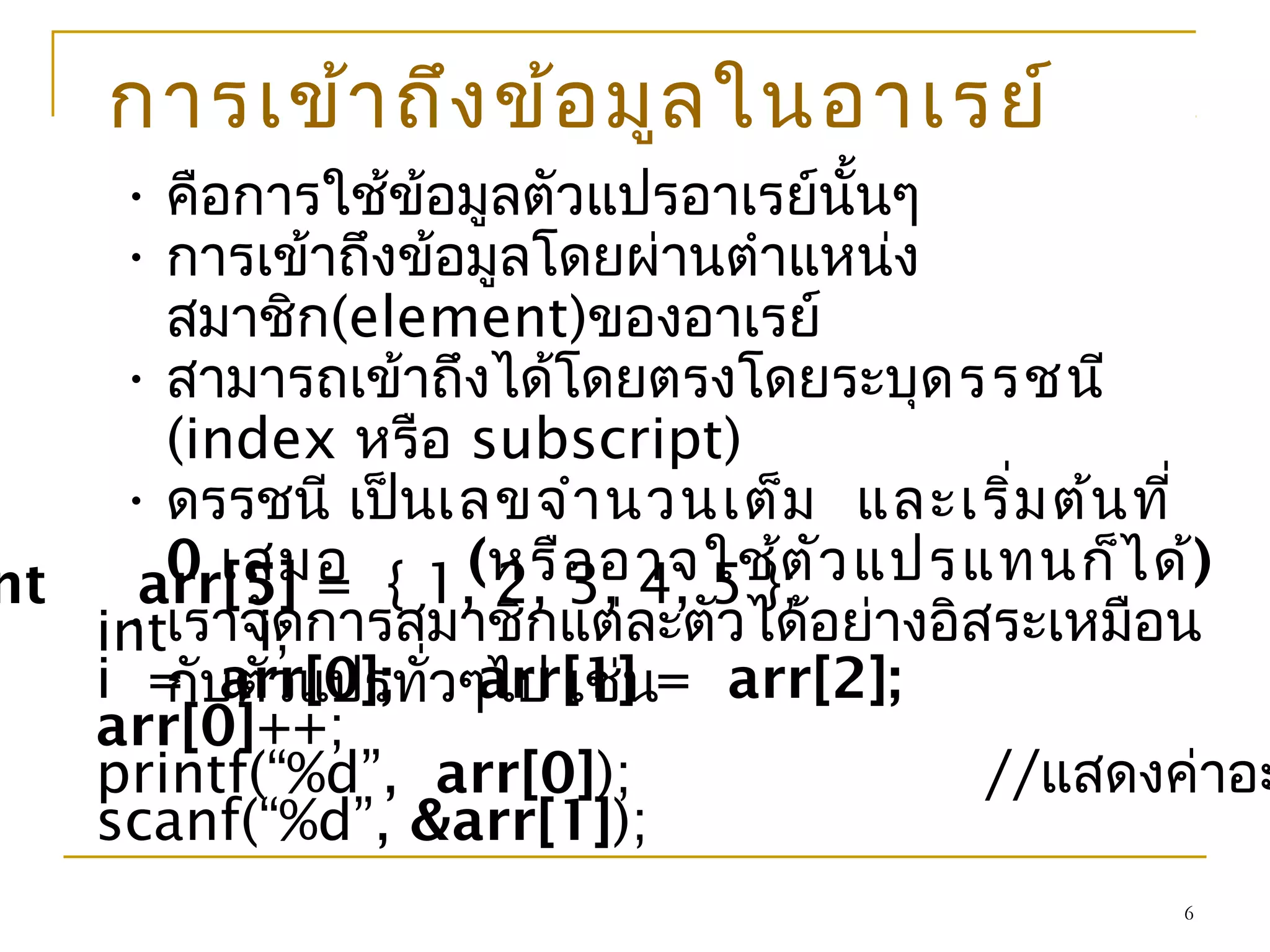6
การเข้าถึงข้อมูลในอาเรย์
• คือการใช้ข้อมูลตัวแปรอาเรย์นั้นๆ
• การเข้าถึงข้อมูลโดยผ่านตำาแหน่ง
สมาชิก(element)ของอาเรย์
• สามารถเข้าถึงได้โดยตรงโดยระบุดรรชนี
(index หรือ subscript)
• ดรรชนี เป็นเลขจำานวนเต็ม และเริ่มต้นที่
0 เสมอ (หรืออาจใช้ตัวแปรแทนก็ได้)
• เราจัดการสมาชิกแต่ละตัวได้อย่างอิสระเหมือน
กับตัวแปรทั่วๆไป เช่น
nt arr[5] = { 1, 2, 3, 4, 5 };
int i;
i = arr[0]; arr[1] = arr[2];
arr[0]++;
printf(“%d”, arr[0]); //แสดงค่าอะ
scanf(“%d”, &arr[1]);
 