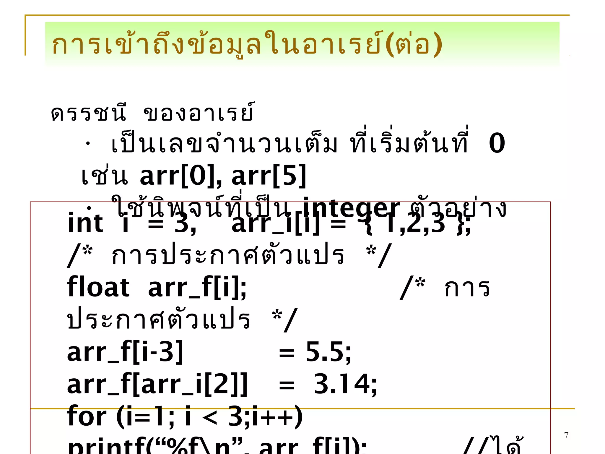 7
การเข้าถึงข้อมูลในอาเรย์(ต่อ)
ดรรชนี ของอาเรย์
• เป็นเลขจำานวนเต็ม ที่เริ่มต้นที่ 0
เช่น arr[0], arr[5]
• ใช้นิพจน์ที่เป็น integer ตัวอย่าง
int i = 3, arr_i[i] = { 1,2,3 };
/* การประกาศตัวแปร */
float arr_f[i]; /* การ
ประกาศตัวแปร */
arr_f[i-3] = 5.5;
arr_f[arr_i[2]] = 3.14;
for (i=1; i < 3;i++)
 