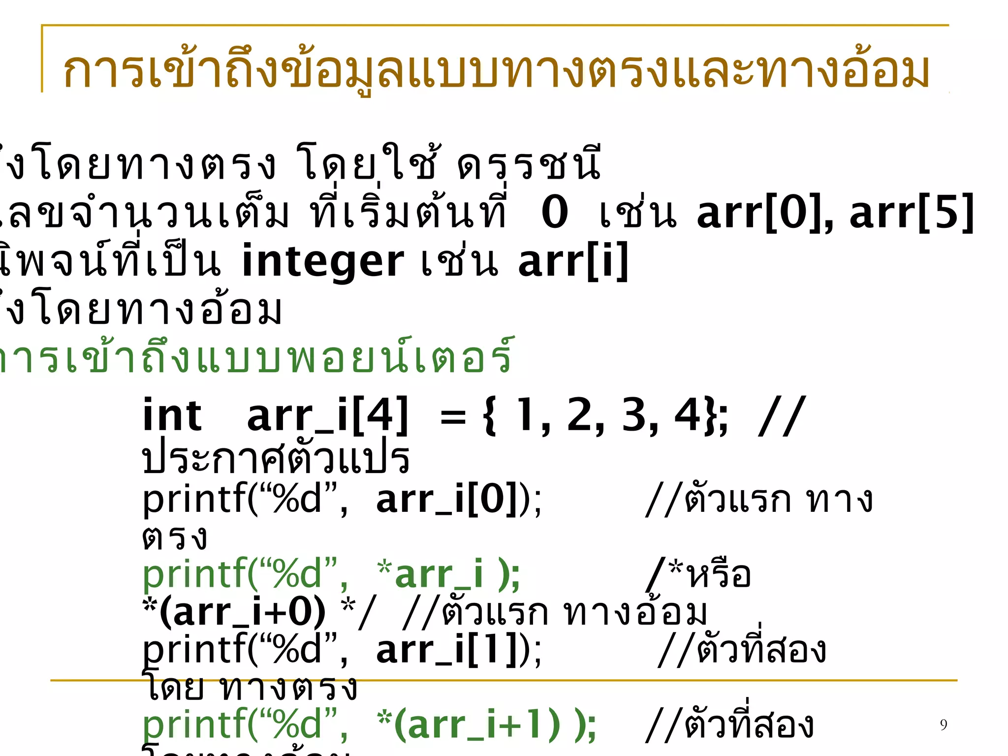 9
การเข้าถึงข้อมูลแบบทางตรงและทางอ้อม
ถึงโดยทางตรง โดยใช้ ดรรชนี
เลขจำานวนเต็ม ที่เริ่มต้นที่ 0 เช่น arr[0], arr[5]
นิพจน์ที่เป็น integer เช่น arr[i]
ถึงโดยทางอ้อม
การเข้าถึงแบบพอยน์เตอร์
int arr_i[4] = { 1, 2, 3, 4}; //
ประกาศตัวแปร
printf(“%d”, arr_i[0]); //ตัวแรก ทาง
ตรง
printf(“%d”, *arr_i ); /*หรือ
*(arr_i+0) */ //ตัวแรก ทางอ้อม
printf(“%d”, arr_i[1]); //ตัวที่สอง
โดย ทางตรง
printf(“%d”, *(arr_i+1) ); //ตัวที่สอง
 