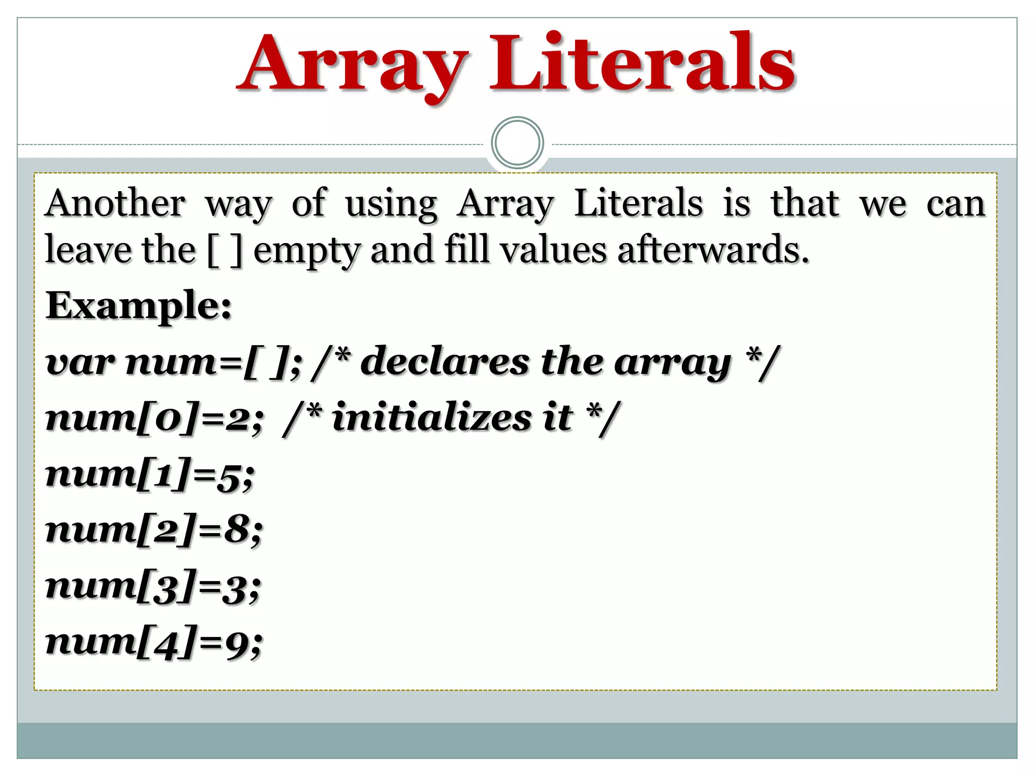 Array Literals Another way of using Array Literals is that we can leave the [ ] empty and fill values afterwards. Example: var num=[ ]; /* declares the array */ num[0]=2; /* initializes it */ num[1]=5; num[2]=8; num[3]=3; num[4]=9; 