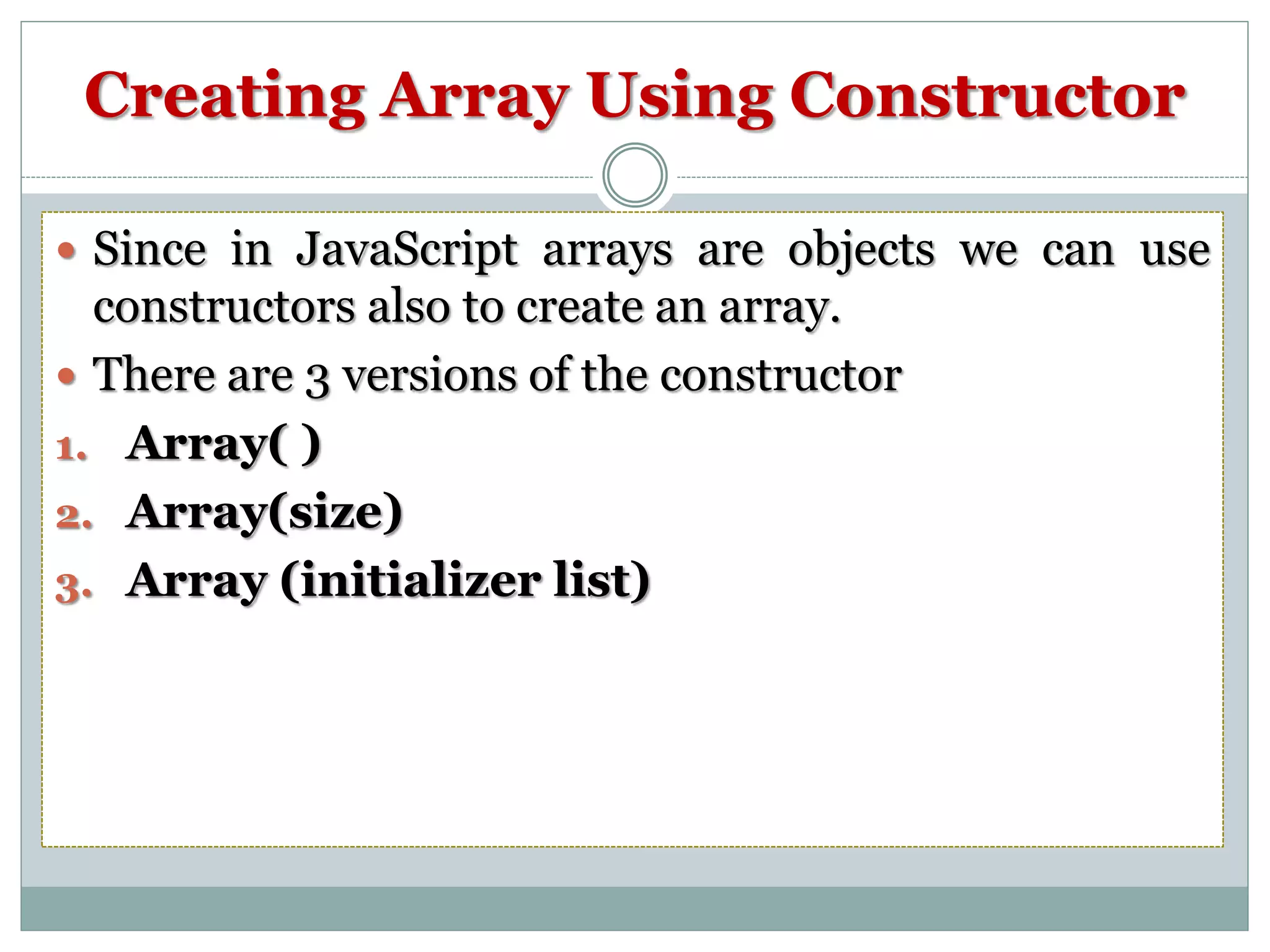 Creating Array Using Constructor  Since in JavaScript arrays are objects we can use constructors also to create an array.  There are 3 versions of the constructor 1. Array( ) 2. Array(size) 3. Array (initializer list) 
