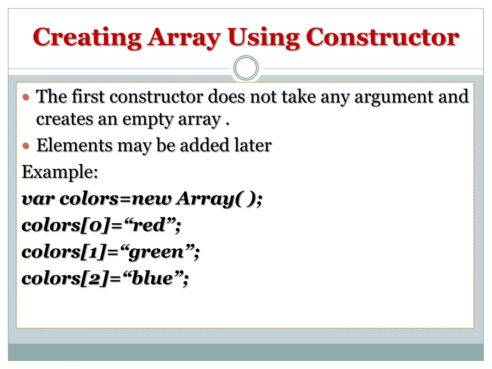 Creating Array Using Constructor  The first constructor does not take any argument and creates an empty array .  Elements may be added later Example: var colors=new Array( ); colors[0]=“red”; colors[1]=“green”; colors[2]=“blue”; 