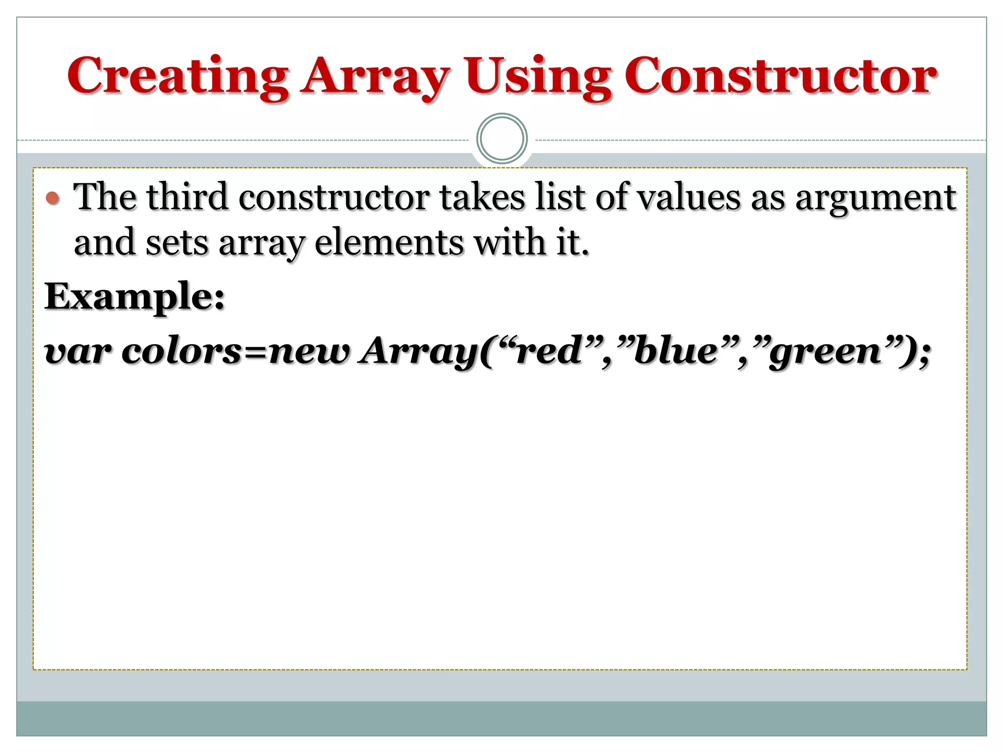 Creating Array Using Constructor  The third constructor takes list of values as argument and sets array elements with it. Example: var colors=new Array(“red”,”blue”,”green”); 