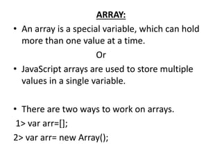 ARRAY:
• An array is a special variable, which can hold
more than one value at a time.
Or
• JavaScript arrays are used to store multiple
values in a single variable.
• There are two ways to work on arrays.
1> var arr=[];
2> var arr= new Array();
 