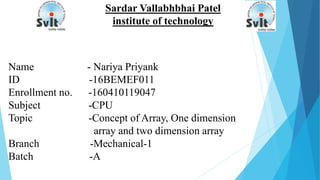 Sardar Vallabhbhai Patel
institute of technology
Name - Nariya Priyank
ID -16BEMEF011
Enrollment no. -160410119047
Subject -CPU
Topic -Concept of Array, One dimension
array and two dimension array
Branch -Mechanical-1
Batch -A
 