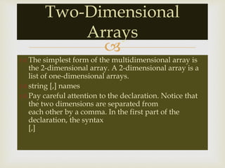 
 The simplest form of the multidimensional array is
the 2-dimensional array. A 2-dimensional array is a
list of one-dimensional arrays.
 string [,] names
 Pay careful attention to the declaration. Notice that
the two dimensions are separated from
each other by a comma. In the first part of the
declaration, the syntax
[,]
Two-Dimensional
Arrays
 