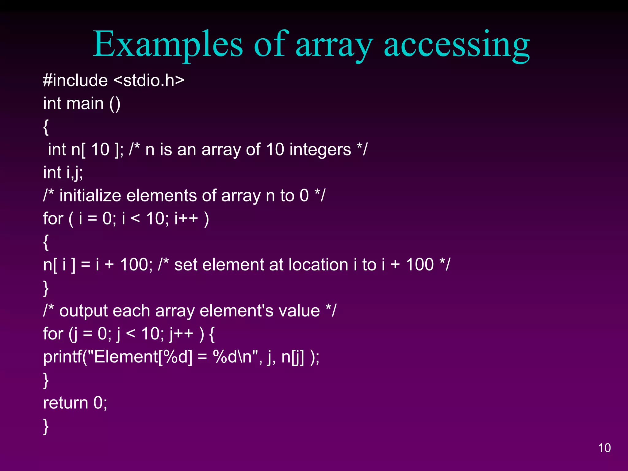 Examples of array accessing
#include <stdio.h>
int main ()
{
int n[ 10 ]; /* n is an array of 10 integers */
int i,j;
/* initialize elements of array n to 0 */
for ( i = 0; i < 10; i++ )
{
n[ i ] = i + 100; /* set element at location i to i + 100 */
}
/* output each array element's value */
for (j = 0; j < 10; j++ ) {
printf("Element[%d] = %dn", j, n[j] );
}
return 0;
}
10
 