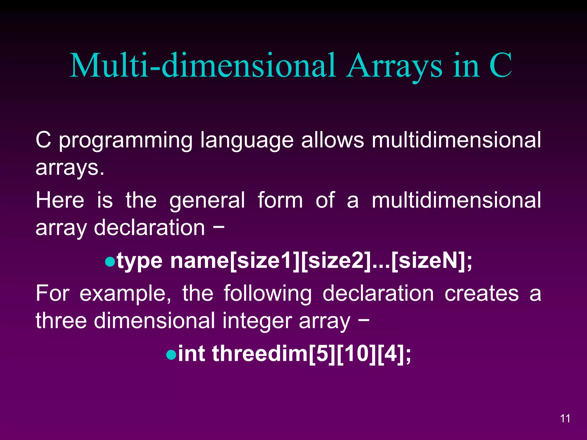 Multi-dimensional Arrays in C
11
C programming language allows multidimensional
arrays.
Here is the general form of a multidimensional
array declaration −
type name[size1][size2]...[sizeN];
For example, the following declaration creates a
three dimensional integer array −
int threedim[5][10][4];
 