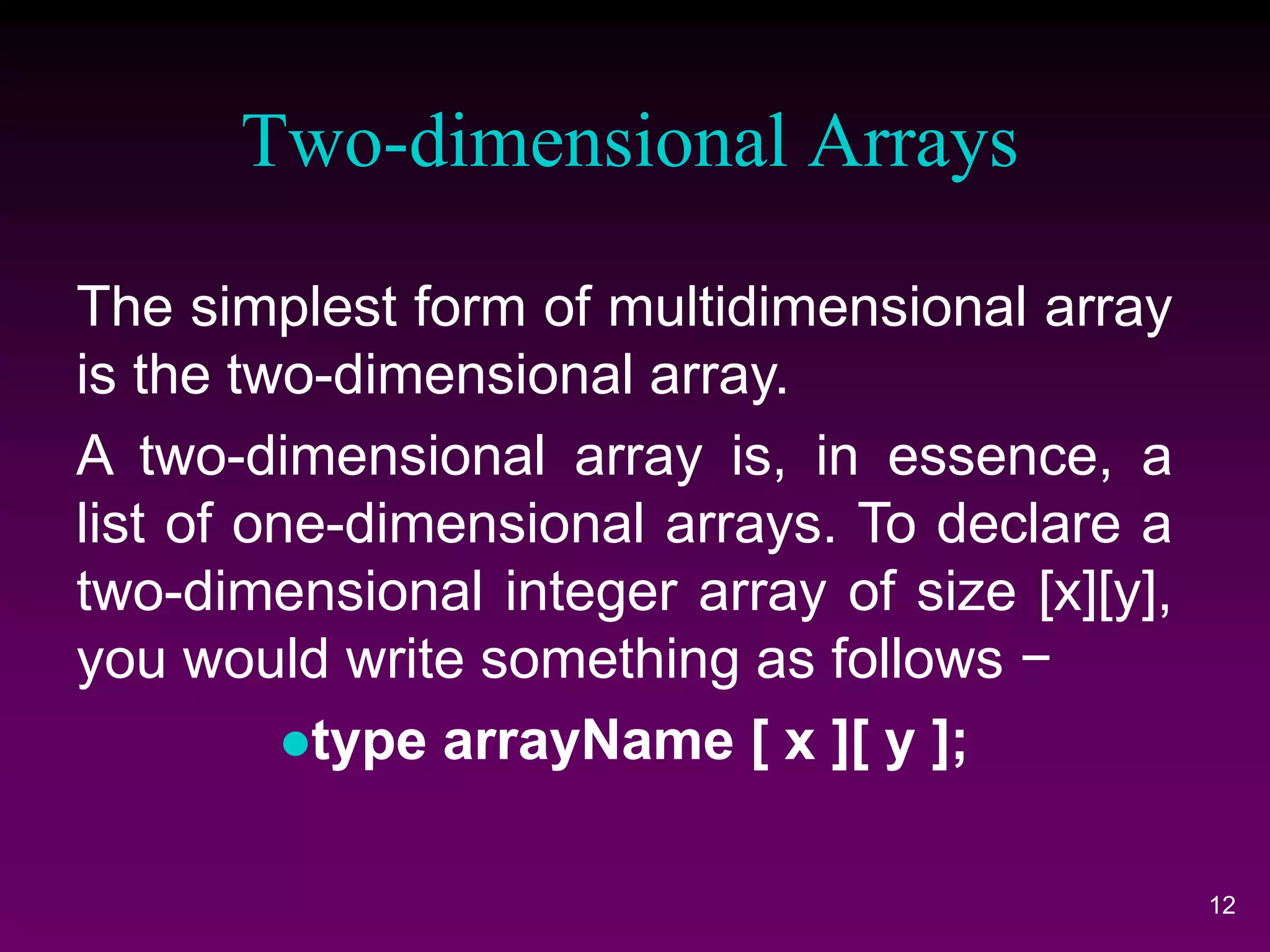 Two-dimensional Arrays
12
The simplest form of multidimensional array
is the two-dimensional array.
A two-dimensional array is, in essence, a
list of one-dimensional arrays. To declare a
two-dimensional integer array of size [x][y],
you would write something as follows −
type arrayName [ x ][ y ];
 