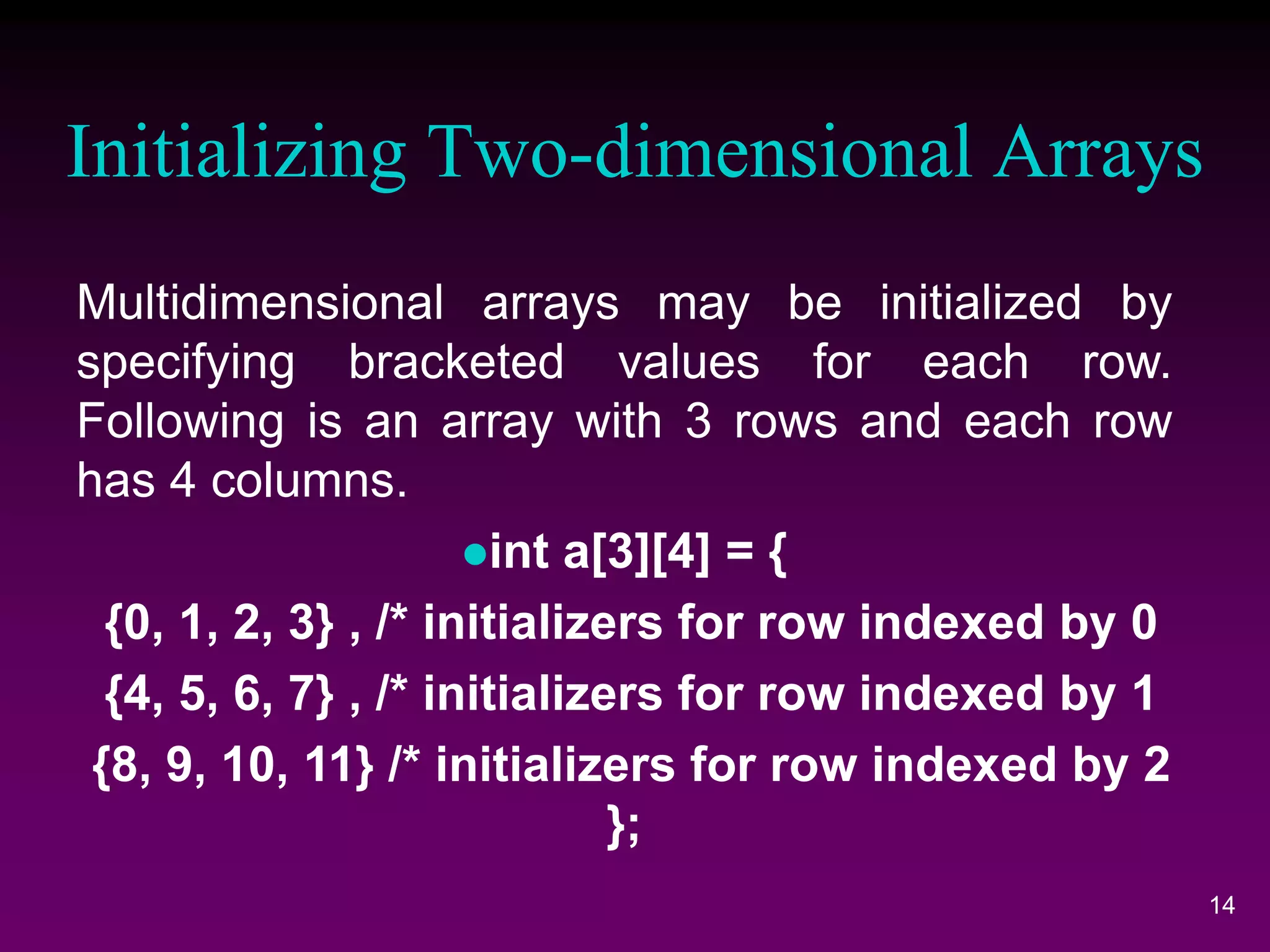 Initializing Two-dimensional Arrays
14
Multidimensional arrays may be initialized by
specifying bracketed values for each row.
Following is an array with 3 rows and each row
has 4 columns.
int a[3][4] = {
{0, 1, 2, 3} , /* initializers for row indexed by 0
{4, 5, 6, 7} , /* initializers for row indexed by 1
{8, 9, 10, 11} /* initializers for row indexed by 2
};
 