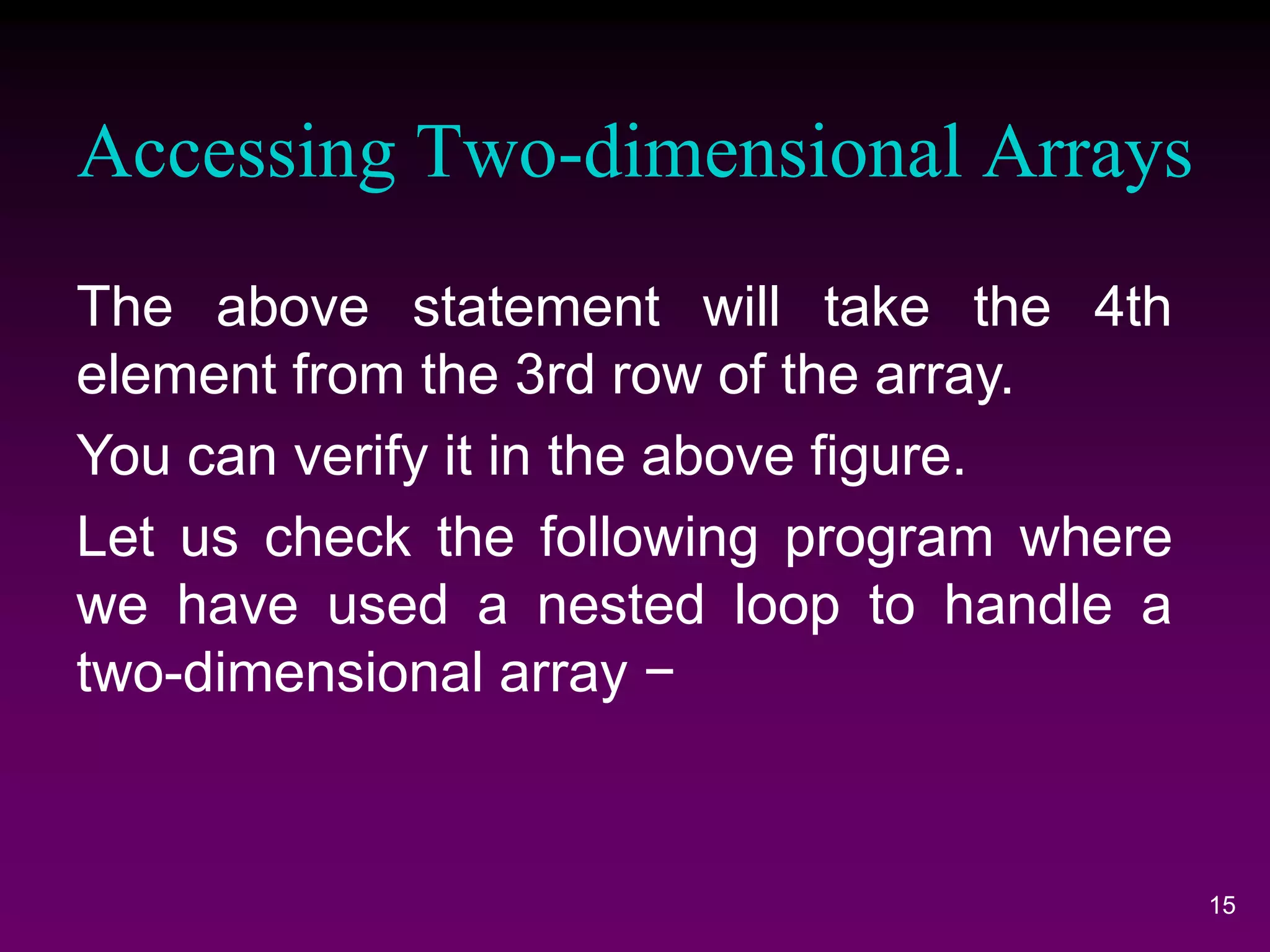 Accessing Two-dimensional Arrays
15
The above statement will take the 4th
element from the 3rd row of the array.
You can verify it in the above figure.
Let us check the following program where
we have used a nested loop to handle a
two-dimensional array −
 