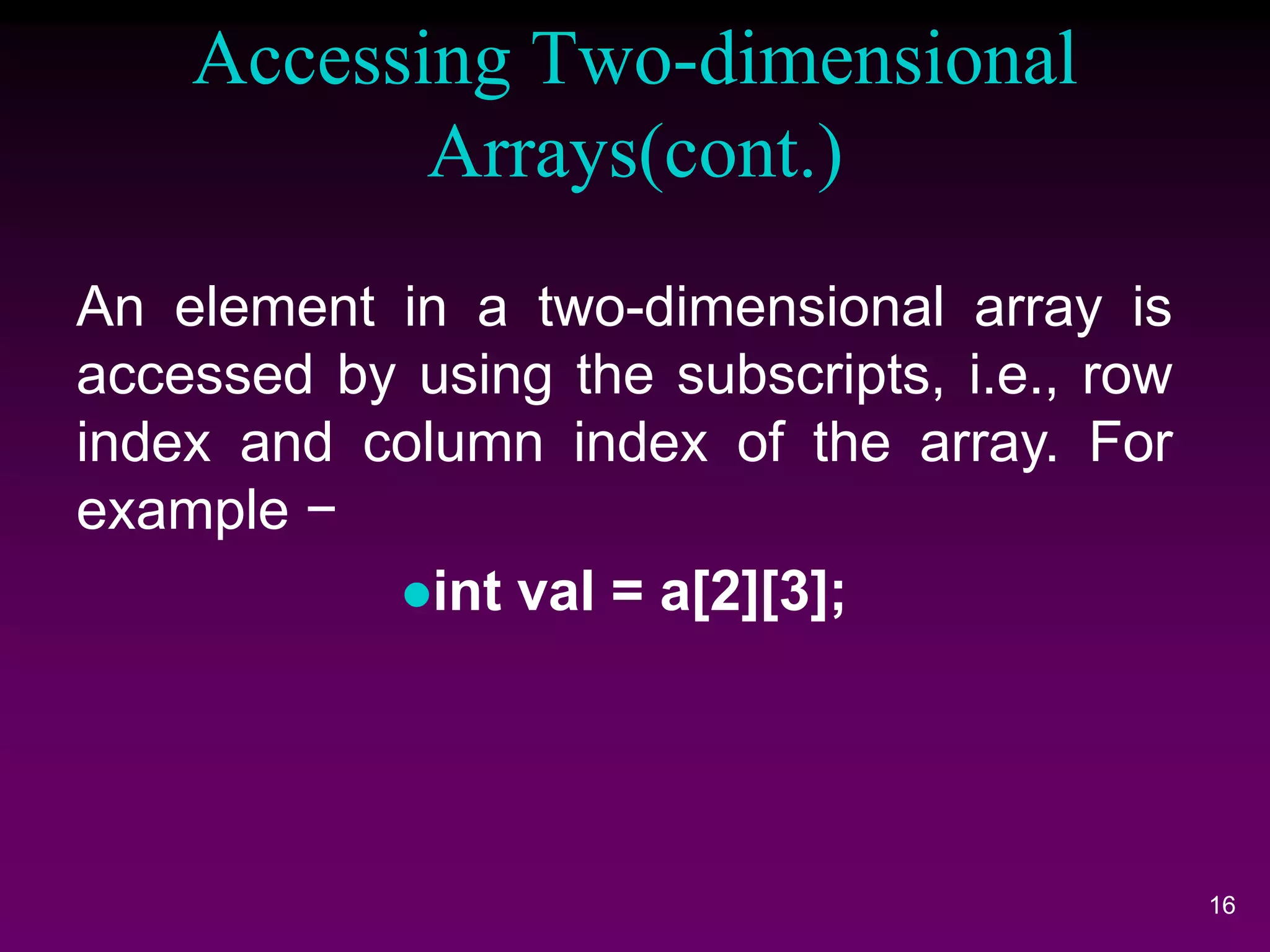 Accessing Two-dimensional
Arrays(cont.)
16
An element in a two-dimensional array is
accessed by using the subscripts, i.e., row
index and column index of the array. For
example −
int val = a[2][3];
 