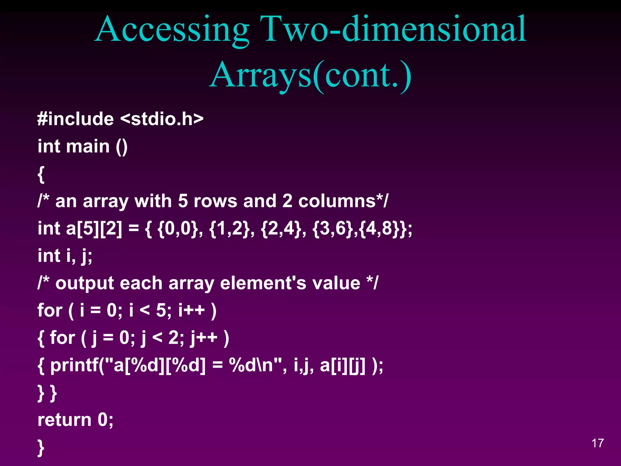 Accessing Two-dimensional
Arrays(cont.)
17
#include <stdio.h>
int main ()
{
/* an array with 5 rows and 2 columns*/
int a[5][2] = { {0,0}, {1,2}, {2,4}, {3,6},{4,8}};
int i, j;
/* output each array element's value */
for ( i = 0; i < 5; i++ )
{ for ( j = 0; j < 2; j++ )
{ printf("a[%d][%d] = %dn", i,j, a[i][j] );
} }
return 0;
}
 