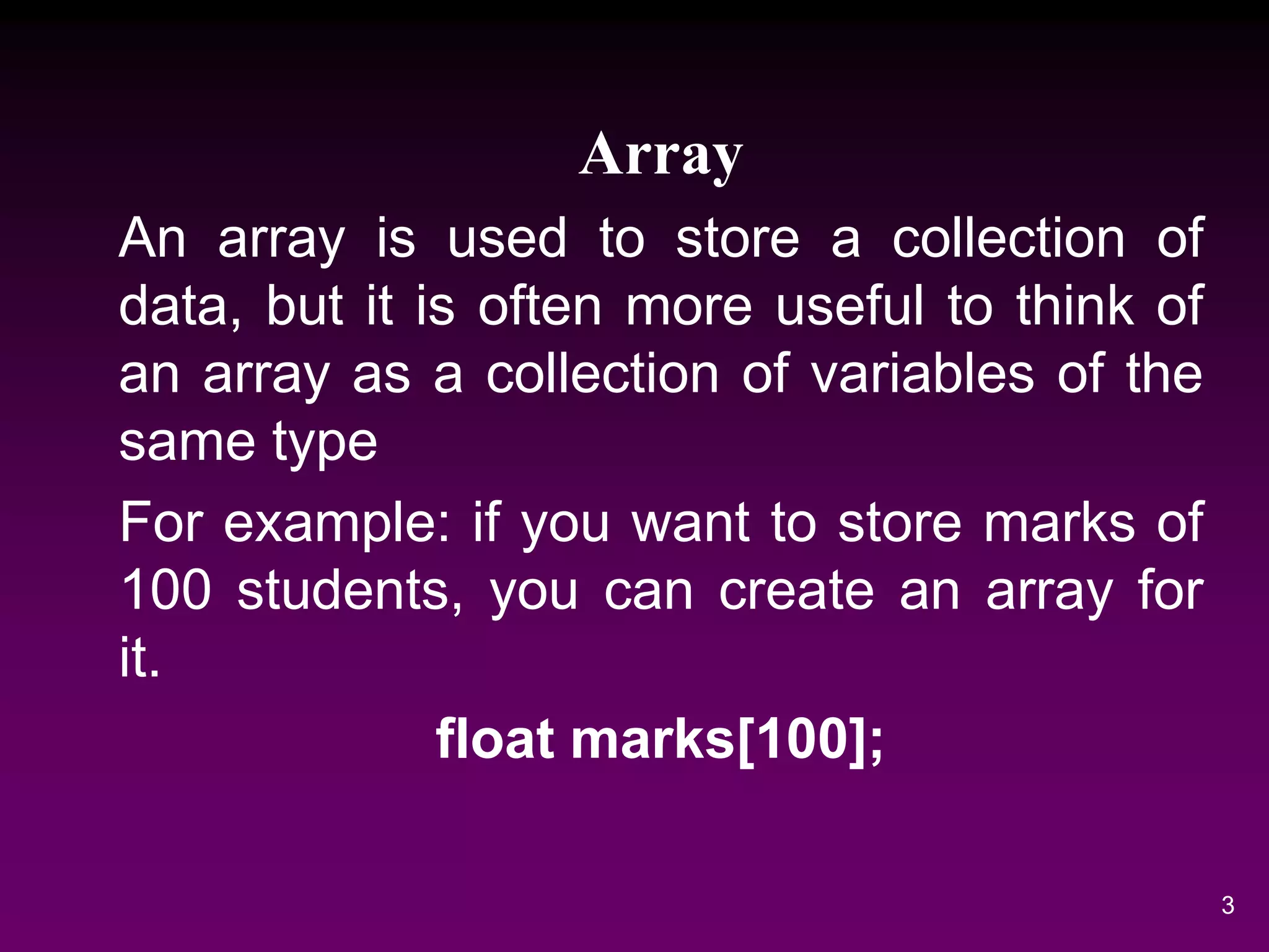 Array
An array is used to store a collection of
data, but it is often more useful to think of
an array as a collection of variables of the
same type
For example: if you want to store marks of
100 students, you can create an array for
it.
float marks[100];
3
 