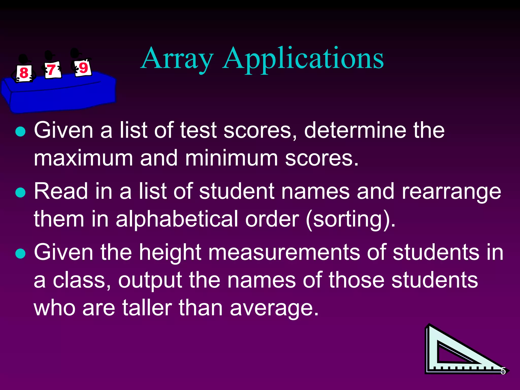 Array Applications
 Given a list of test scores, determine the
maximum and minimum scores.
 Read in a list of student names and rearrange
them in alphabetical order (sorting).
 Given the height measurements of students in
a class, output the names of those students
who are taller than average.
5
 