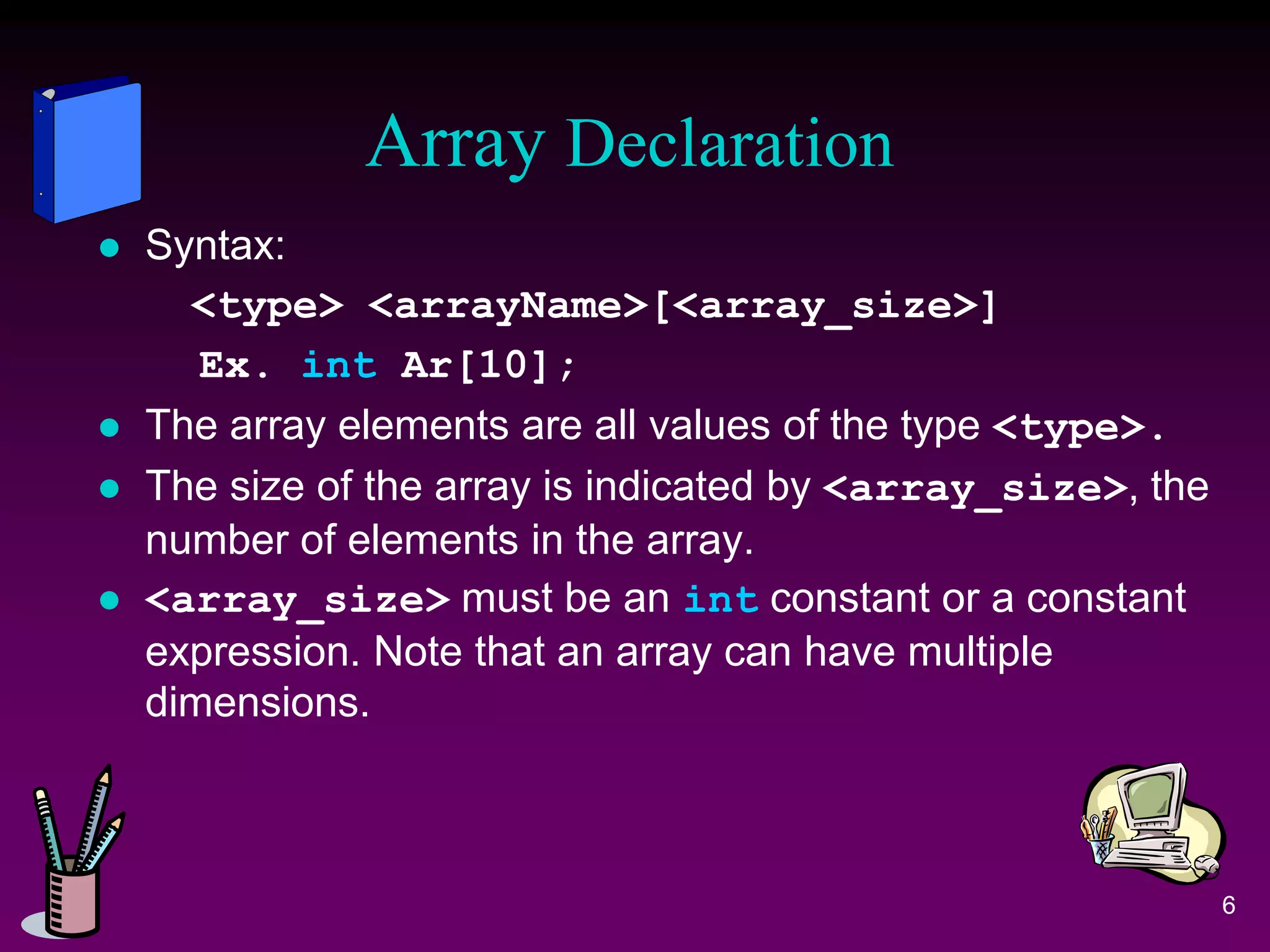 Array Declaration
 Syntax:
<type> <arrayName>[<array_size>]
Ex. int Ar[10];
 The array elements are all values of the type <type>.
 The size of the array is indicated by <array_size>, the
number of elements in the array.
 <array_size> must be an int constant or a constant
expression. Note that an array can have multiple
dimensions.
6
 