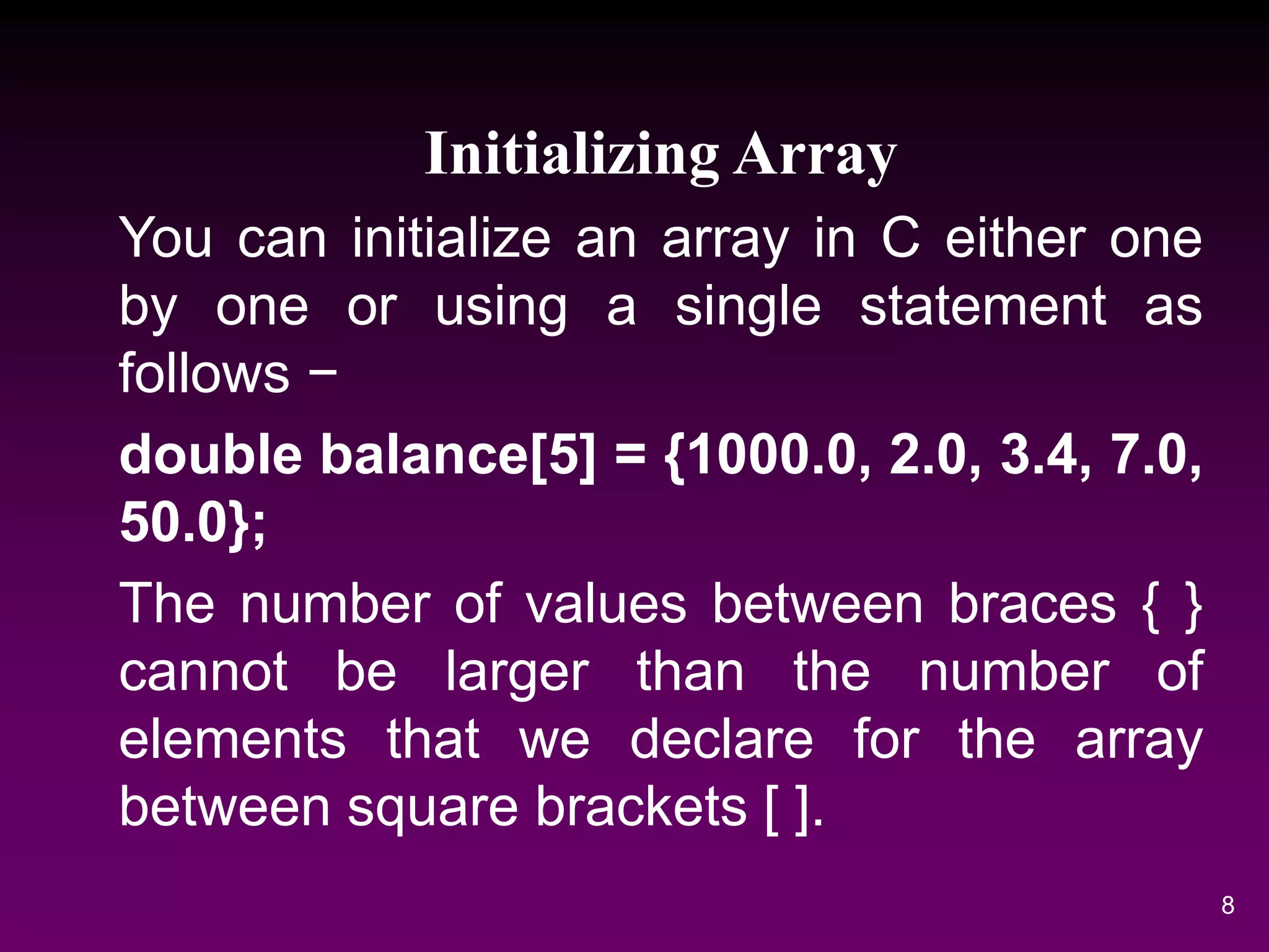 Initializing Array
You can initialize an array in C either one
by one or using a single statement as
follows −
double balance[5] = {1000.0, 2.0, 3.4, 7.0,
50.0};
The number of values between braces { }
cannot be larger than the number of
elements that we declare for the array
between square brackets [ ].
8
 