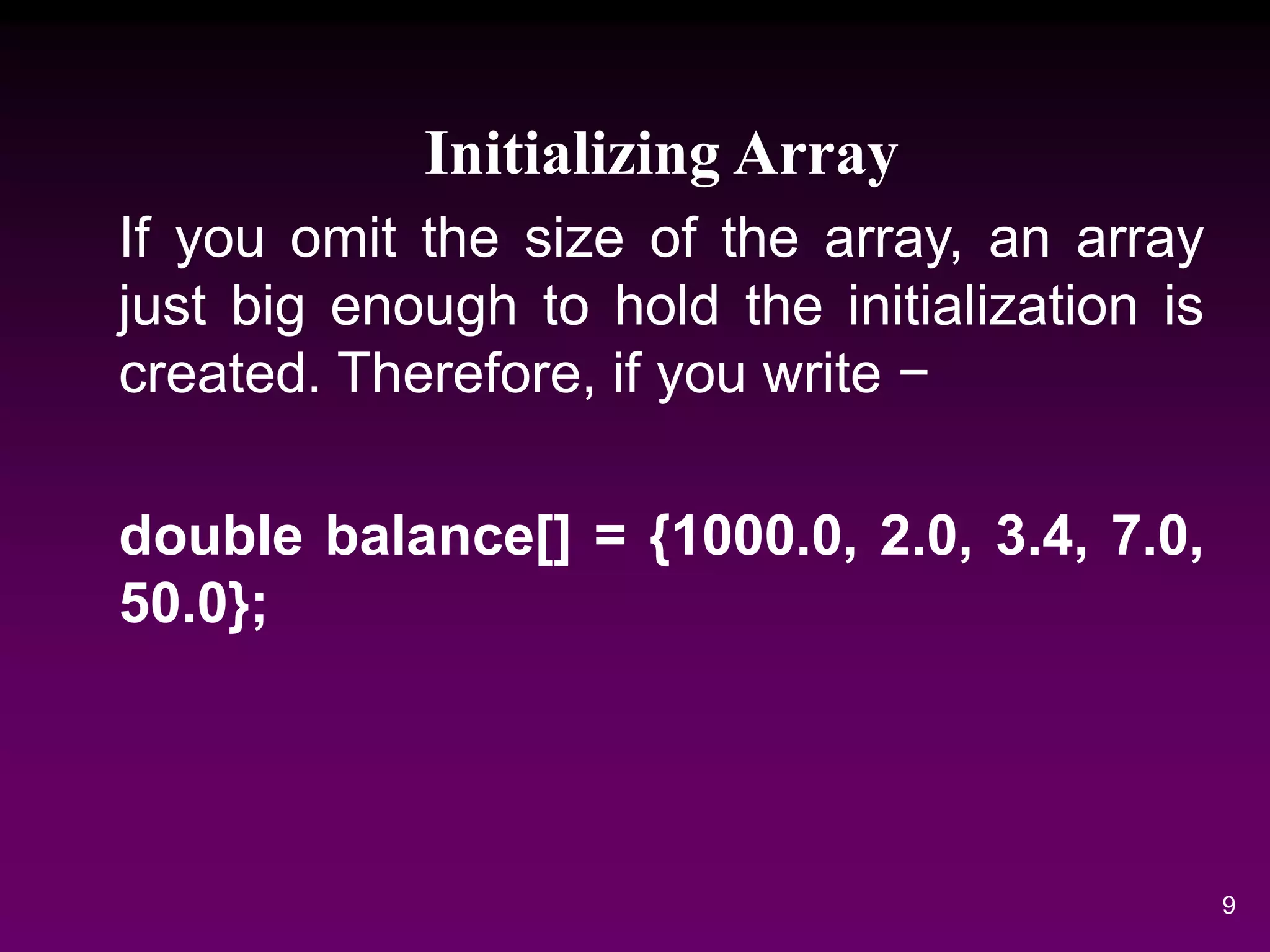 Initializing Array
If you omit the size of the array, an array
just big enough to hold the initialization is
created. Therefore, if you write −
double balance[] = {1000.0, 2.0, 3.4, 7.0,
50.0};
9
 